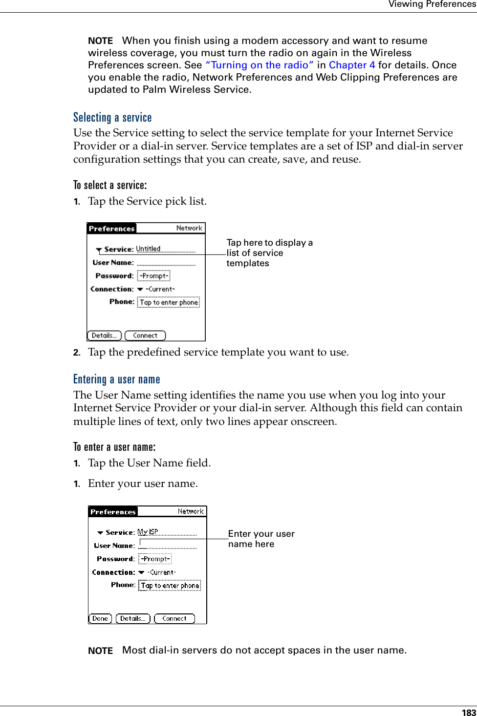 Viewing Preferences183NOTE When you finish using a modem accessory and want to resume wireless coverage, you must turn the radio on again in the Wireless Preferences screen. See “Turning on the radio” in Chapter 4 for details. Once you enable the radio, Network Preferences and Web Clipping Preferences are updated to Palm Wireless Service.Selecting a serviceUse the Service setting to select the service template for your Internet Service Provider or a dial-in server. Service templates are a set of ISP and dial-in server configuration settings that you can create, save, and reuse.To select a service:1. Tap the Service pick list.2. Tap the predefined service template you want to use.Entering a user nameThe User Name setting identifies the name you use when you log into your Internet Service Provider or your dial-in server. Although this field can contain multiple lines of text, only two lines appear onscreen.To enter a user name:1. Tap the User Name field. 1. Enter your user name.NOTE Most dial-in servers do not accept spaces in the user name.Tap here to display a list of service templatesEnter your user name here