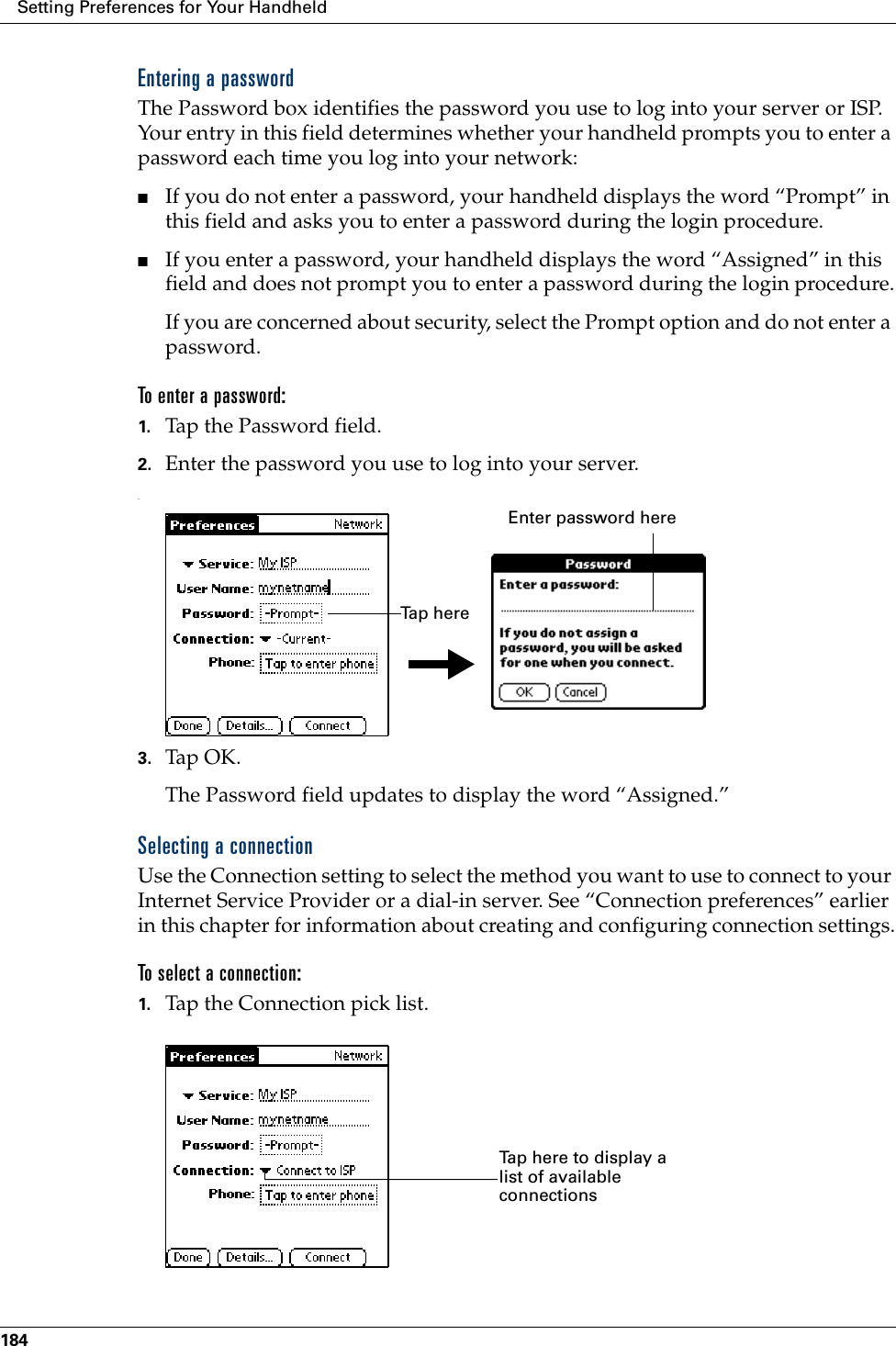 Setting Preferences for Your Handheld184Entering a passwordThe Password box identifies the password you use to log into your server or ISP. Your entry in this field determines whether your handheld prompts you to enter a password each time you log into your network:■If you do not enter a password, your handheld displays the word “Prompt” in this field and asks you to enter a password during the login procedure. ■If you enter a password, your handheld displays the word “Assigned” in this field and does not prompt you to enter a password during the login procedure.If you are concerned about security, select the Prompt option and do not enter a password.To enter a password:1. Tap the Password field.2. Enter the password you use to log into your server..3. Tap OK. The Password field updates to display the word “Assigned.”Selecting a connectionUse the Connection setting to select the method you want to use to connect to your Internet Service Provider or a dial-in server. See “Connection preferences” earlier in this chapter for information about creating and configuring connection settings.To select a connection:1. Tap the Connection pick list.Enter password hereTa p  h e r eTap here to display a list of available connections