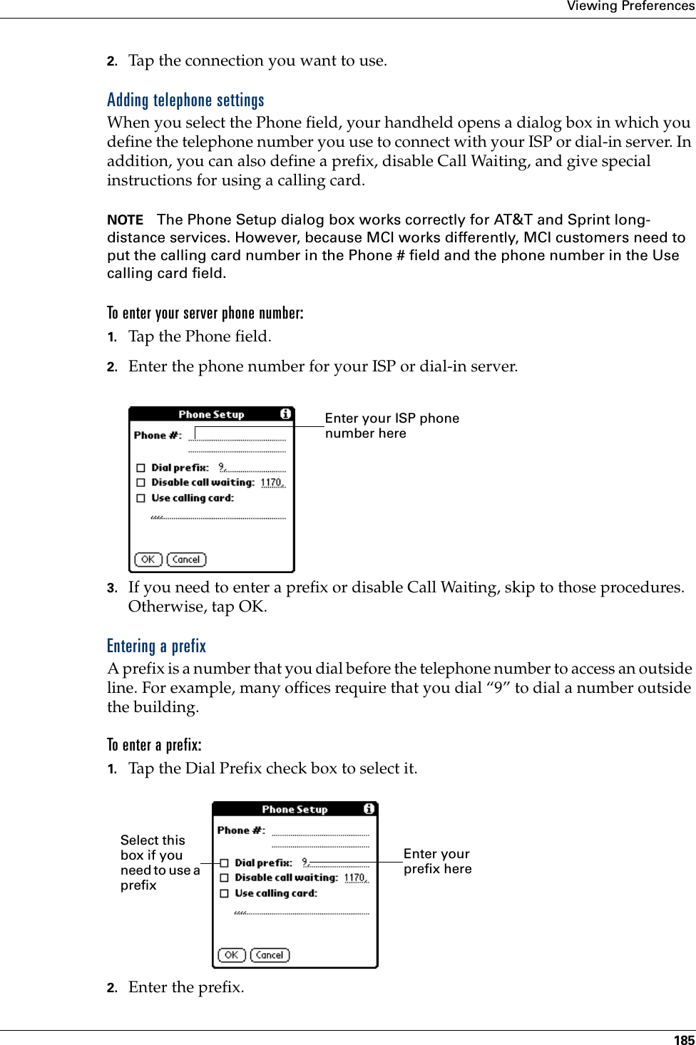 Viewing Preferences1852. Tap the connection you want to use.Adding telephone settingsWhen you select the Phone field, your handheld opens a dialog box in which you define the telephone number you use to connect with your ISP or dial-in server. In addition, you can also define a prefix, disable Call Waiting, and give special instructions for using a calling card.NOTE The Phone Setup dialog box works correctly for AT&amp;T and Sprint long-distance services. However, because MCI works differently, MCI customers need to put the calling card number in the Phone # field and the phone number in the Use calling card field.To enter your server phone number:1. Tap the Phone field.2. Enter the phone number for your ISP or dial-in server.3. If you need to enter a prefix or disable Call Waiting, skip to those procedures. Otherwise, tap OK.Entering a prefixA prefix is a number that you dial before the telephone number to access an outside line. For example, many offices require that you dial “9” to dial a number outside the building.To enter a prefix:1. Tap the Dial Prefix check box to select it.2. Enter the prefix. Enter your ISP phone number hereEnter your prefix hereSelect this box if you need to use a prefix