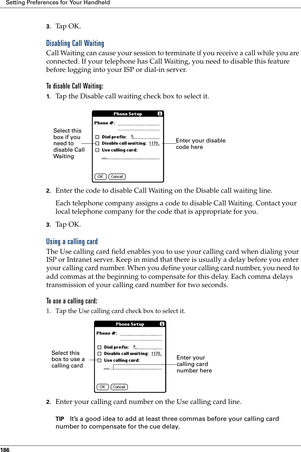 Setting Preferences for Your Handheld1863. Tap OK.Disabling Call WaitingCall Waiting can cause your session to terminate if you receive a call while you are connected. If your telephone has Call Waiting, you need to disable this feature before logging into your ISP or dial-in server.To disable Call Waiting:1. Tap the Disable call waiting check box to select it.2. Enter the code to disable Call Waiting on the Disable call waiting line.Each telephone company assigns a code to disable Call Waiting. Contact your local telephone company for the code that is appropriate for you.3. Tap OK.Using a calling cardThe Use calling card field enables you to use your calling card when dialing your ISP or Intranet server. Keep in mind that there is usually a delay before you enter your calling card number. When you define your calling card number, you need to add commas at the beginning to compensate for this delay. Each comma delays transmission of your calling card number for two seconds.To use a calling card:1. Tap the Use calling card check box to select it.2. Enter your calling card number on the Use calling card line.TIP It’s a good idea to add at least three commas before your calling card number to compensate for the cue delay.Enter your disable code hereSelect this box if you need to disable Call WaitingEnter your calling card number hereSelect this box to use a calling card