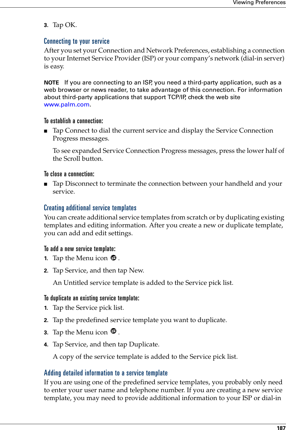 Viewing Preferences1873. Tap OK.Connecting to your serviceAfter you set your Connection and Network Preferences, establishing a connection to your Internet Service Provider (ISP) or your company’s network (dial-in server) is easy.NOTE If you are connecting to an ISP, you need a third-party application, such as a web browser or news reader, to take advantage of this connection. For information about third-party applications that support TCP/IP, check the web site www.palm.com.To establish a connection:■Tap Connect to dial the current service and display the Service Connection Progress messages. To see expanded Service Connection Progress messages, press the lower half of the Scroll button.To close a connection:■Tap Disconnect to terminate the connection between your handheld and your service.Creating additional service templatesYou can create additional service templates from scratch or by duplicating existing templates and editing information. After you create a new or duplicate template, you can add and edit settings.To add a new service template:1. Tap the Menu icon  . 2. Tap Service, and then tap New.An Untitled service template is added to the Service pick list.To duplicate an existing service template:1. Tap the Service pick list.2. Tap the predefined service template you want to duplicate.3. Tap the Menu icon  . 4. Tap Service, and then tap Duplicate.A copy of the service template is added to the Service pick list.Adding detailed information to a service templateIf you are using one of the predefined service templates, you probably only need to enter your user name and telephone number. If you are creating a new service template, you may need to provide additional information to your ISP or dial-in 