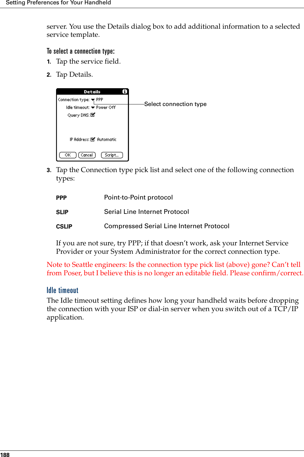 Setting Preferences for Your Handheld188server. You use the Details dialog box to add additional information to a selected service template.To select a connection type:1. Tap the service field.2. Tap Details.3. Tap the Connection type pick list and select one of the following connection types:If you are not sure, try PPP; if that doesn’t work, ask your Internet Service Provider or your System Administrator for the correct connection type.Note to Seattle engineers: Is the connection type pick list (above) gone? Can’t tell from Poser, but I believe this is no longer an editable field. Please confirm/correct.Idle timeoutThe Idle timeout setting defines how long your handheld waits before dropping the connection with your ISP or dial-in server when you switch out of a TCP/IP application.PPP Point-to-Point protocolSLIP Serial Line Internet ProtocolCSLIP Compressed Serial Line Internet ProtocolSelect connection type