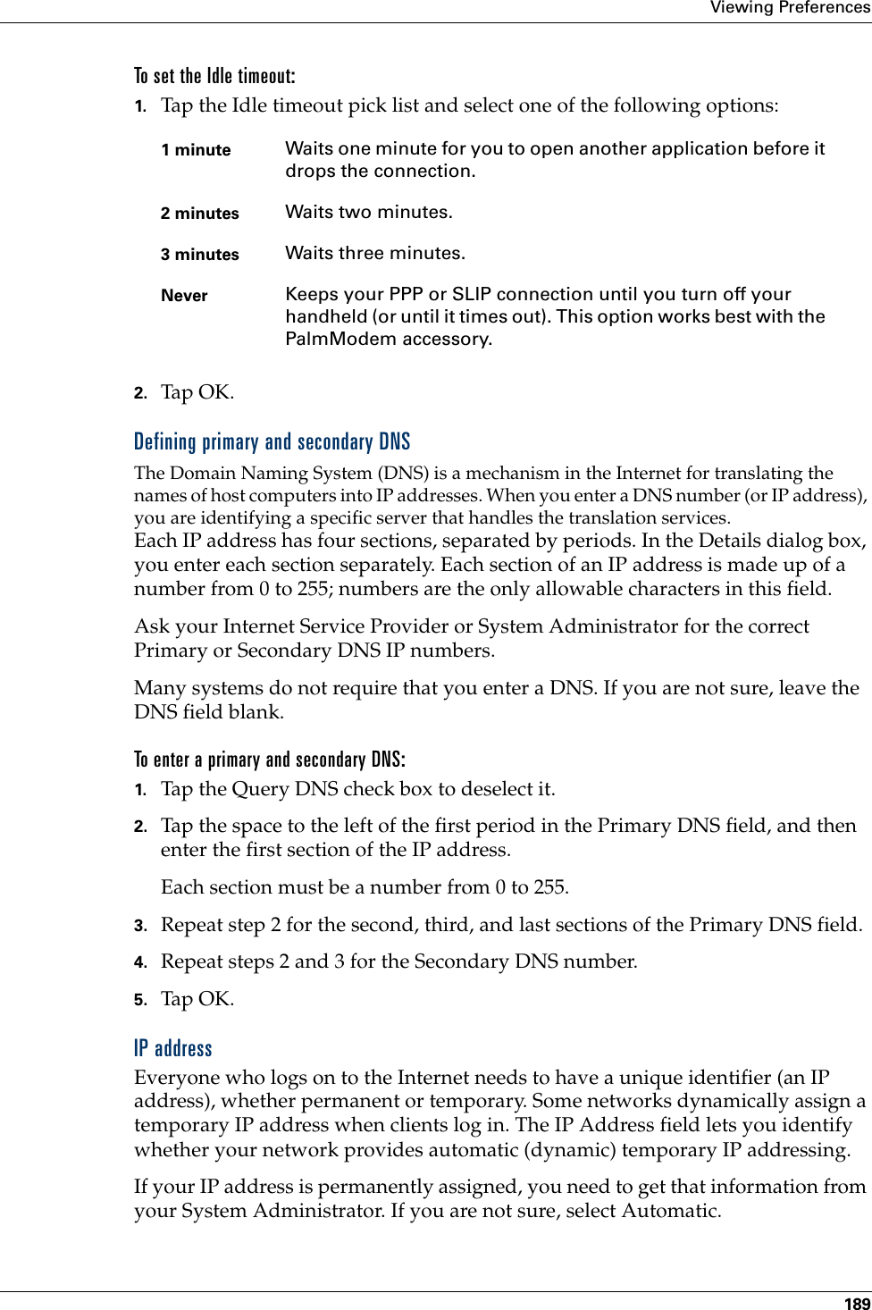 Viewing Preferences189To set the Idle timeout:1. Tap the Idle timeout pick list and select one of the following options:2. Tap OK.Defining primary and secondary DNSThe Domain Naming System (DNS) is a mechanism in the Internet for translating the names of host computers into IP addresses. When you enter a DNS number (or IP address), you are identifying a specific server that handles the translation services.Each IP address has four sections, separated by periods. In the Details dialog box, you enter each section separately. Each section of an IP address is made up of a number from 0 to 255; numbers are the only allowable characters in this field.Ask your Internet Service Provider or System Administrator for the correct Primary or Secondary DNS IP numbers.Many systems do not require that you enter a DNS. If you are not sure, leave the DNS field blank.To enter a primary and secondary DNS:1. Tap the Query DNS check box to deselect it.2. Tap the space to the left of the first period in the Primary DNS field, and then enter the first section of the IP address. Each section must be a number from 0 to 255.3. Repeat step 2 for the second, third, and last sections of the Primary DNS field.4. Repeat steps 2 and 3 for the Secondary DNS number.5. Tap OK.IP addressEveryone who logs on to the Internet needs to have a unique identifier (an IP address), whether permanent or temporary. Some networks dynamically assign a temporary IP address when clients log in. The IP Address field lets you identify whether your network provides automatic (dynamic) temporary IP addressing.If your IP address is permanently assigned, you need to get that information from your System Administrator. If you are not sure, select Automatic.1 minute Waits one minute for you to open another application before it drops the connection. 2 minutes Waits two minutes. 3 minutes Waits three minutes. Never Keeps your PPP or SLIP connection until you turn off your handheld (or until it times out). This option works best with the PalmModem accessory.