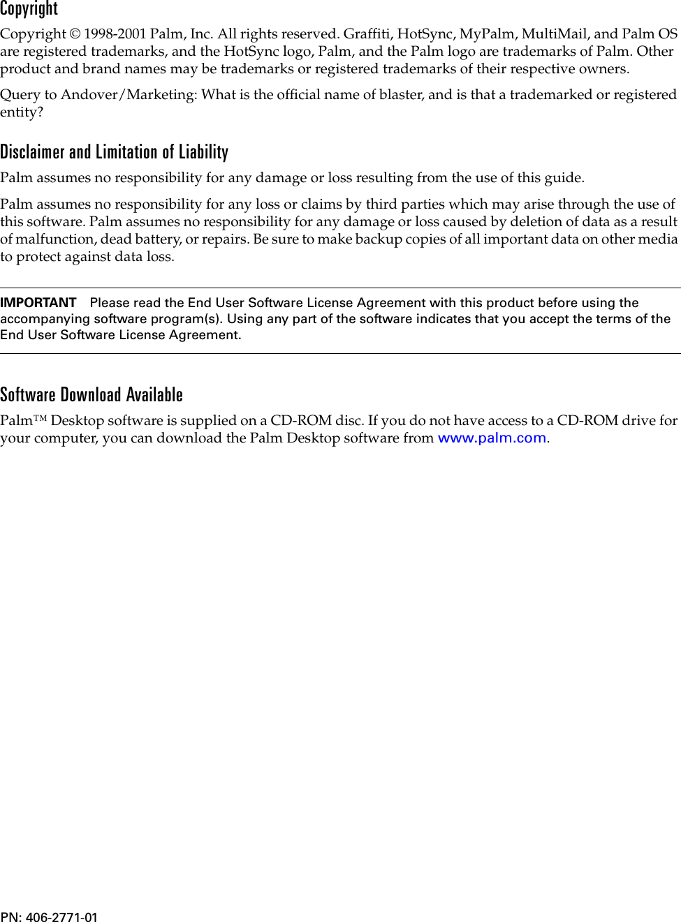 CopyrightCopyright © 1998-2001 Palm, Inc. All rights reserved. Graffiti, HotSync, MyPalm, MultiMail, and Palm OS are registered trademarks, and the HotSync logo, Palm, and the Palm logo are trademarks of Palm. Other product and brand names may be trademarks or registered trademarks of their respective owners.Query to Andover/Marketing: What is the official name of blaster, and is that a trademarked or registered entity?Disclaimer and Limitation of LiabilityPalm assumes no responsibility for any damage or loss resulting from the use of this guide.Palm assumes no responsibility for any loss or claims by third parties which may arise through the use of this software. Palm assumes no responsibility for any damage or loss caused by deletion of data as a result of malfunction, dead battery, or repairs. Be sure to make backup copies of all important data on other media to protect against data loss.IMPORTANT Please read the End User Software License Agreement with this product before using the accompanying software program(s). Using any part of the software indicates that you accept the terms of the End User Software License Agreement. Software Download AvailablePalm™ Desktop software is supplied on a CD-ROM disc. If you do not have access to a CD-ROM drive for your computer, you can download the Palm Desktop software from www.palm.com.PN: 406-2771-01