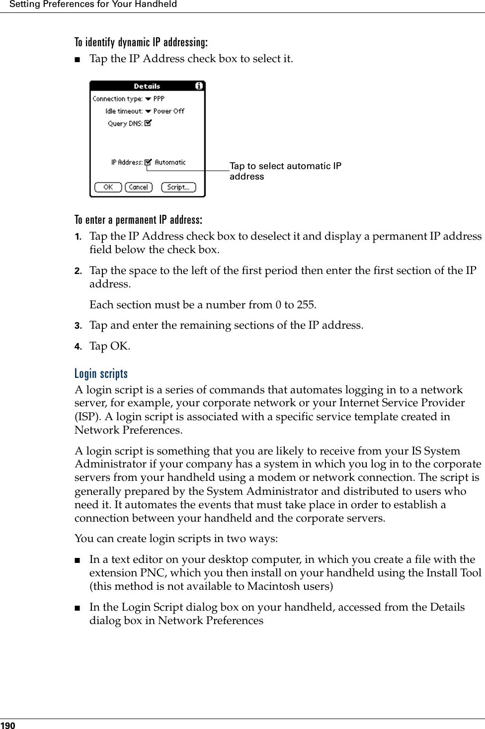 Setting Preferences for Your Handheld190To identify dynamic IP addressing:■Tap the IP Address check box to select it.To enter a permanent IP address:1. Tap the IP Address check box to deselect it and display a permanent IP address field below the check box.2. Tap the space to the left of the first period then enter the first section of the IP address. Each section must be a number from 0 to 255.3. Tap and enter the remaining sections of the IP address.4. Tap OK.Login scriptsA login script is a series of commands that automates logging in to a network server, for example, your corporate network or your Internet Service Provider (ISP). A login script is associated with a specific service template created in Network Preferences.A login script is something that you are likely to receive from your IS System Administrator if your company has a system in which you log in to the corporate servers from your handheld using a modem or network connection. The script is generally prepared by the System Administrator and distributed to users who need it. It automates the events that must take place in order to establish a connection between your handheld and the corporate servers.You can create login scripts in two ways:■In a text editor on your desktop computer, in which you create a file with the extension PNC, which you then install on your handheld using the Install Tool (this method is not available to Macintosh users)■In the Login Script dialog box on your handheld, accessed from the Details dialog box in Network PreferencesTap to select automatic IP address