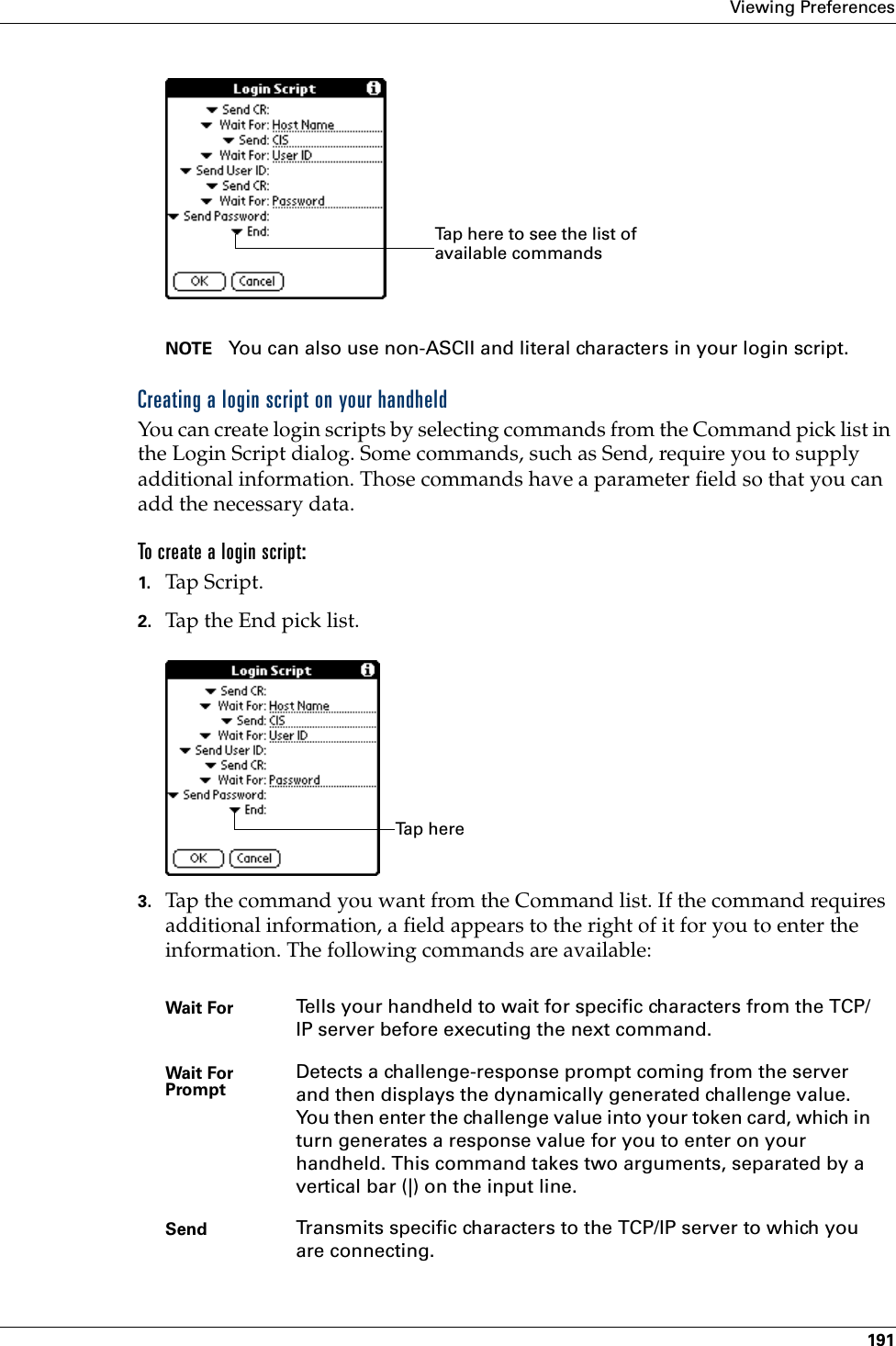 Viewing Preferences191NOTE You can also use non-ASCII and literal characters in your login script.Creating a login script on your handheldYou can create login scripts by selecting commands from the Command pick list in the Login Script dialog. Some commands, such as Send, require you to supply additional information. Those commands have a parameter field so that you can add the necessary data.To create a login script:1. Tap Script.2. Tap the End pick list.3. Tap the command you want from the Command list. If the command requires additional information, a field appears to the right of it for you to enter the information. The following commands are available:Wait For Tells your handheld to wait for specific characters from the TCP/IP server before executing the next command.Wait For Prompt Detects a challenge-response prompt coming from the server and then displays the dynamically generated challenge value. You then enter the challenge value into your token card, which in turn generates a response value for you to enter on your handheld. This command takes two arguments, separated by a vertical bar (|) on the input line.Send Transmits specific characters to the TCP/IP server to which you are connecting.Tap here to see the list of available commandsTa p  h e r e