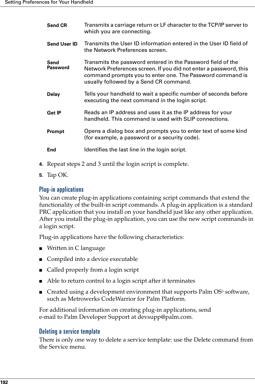 Setting Preferences for Your Handheld1924. Repeat steps 2 and 3 until the login script is complete.5. Tap OK.Plug-in applicationsYou can create plug-in applications containing script commands that extend the functionality of the built-in script commands. A plug-in application is a standard PRC application that you install on your handheld just like any other application. After you install the plug-in application, you can use the new script commands in a login script. Plug-in applications have the following characteristics:■Written in C language ■Compiled into a device executable■Called properly from a login script■Able to return control to a login script after it terminates■Created using a development environment that supports Palm OS® software, such as Metrowerks CodeWarrior for Palm Platform. For additional information on creating plug-in applications, send e-mail to Palm Developer Support at devsupp@palm.com.Deleting a service templateThere is only one way to delete a service template: use the Delete command from the Service menu.Send CR Transmits a carriage return or LF character to the TCP/IP server to which you are connecting.Send User ID Transmits the User ID information entered in the User ID field of the Network Preferences screen.Send Password Transmits the password entered in the Password field of the Network Preferences screen. If you did not enter a password, this command prompts you to enter one. The Password command is usually followed by a Send CR command.Delay Tells your handheld to wait a specific number of seconds before executing the next command in the login script.Get IP Reads an IP address and uses it as the IP address for your handheld. This command is used with SLIP connections.Prompt Opens a dialog box and prompts you to enter text of some kind (for example, a password or a security code).End Identifies the last line in the login script.