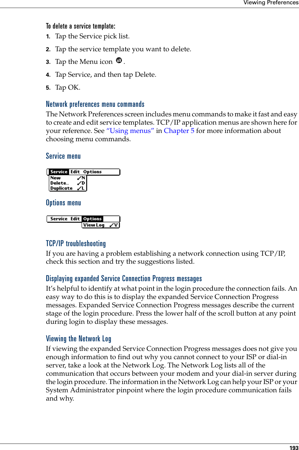 Viewing Preferences193To delete a service template:1. Tap the Service pick list.2. Tap the service template you want to delete.3. Tap the Menu icon  . 4. Tap Service, and then tap Delete.5. Tap OK.Network preferences menu commandsThe Network Preferences screen includes menu commands to make it fast and easy to create and edit service templates. TCP/IP application menus are shown here for your reference. See “Using menus” in Chapter 5 for more information about choosing menu commands.Service menuOptions menuTCP/IP troubleshootingIf you are having a problem establishing a network connection using TCP/IP, check this section and try the suggestions listed.Displaying expanded Service Connection Progress messagesIt’s helpful to identify at what point in the login procedure the connection fails. An easy way to do this is to display the expanded Service Connection Progress messages. Expanded Service Connection Progress messages describe the current stage of the login procedure. Press the lower half of the scroll button at any point during login to display these messages.Viewing the Network LogIf viewing the expanded Service Connection Progress messages does not give you enough information to find out why you cannot connect to your ISP or dial-in server, take a look at the Network Log. The Network Log lists all of the communication that occurs between your modem and your dial-in server during the login procedure. The information in the Network Log can help your ISP or your System Administrator pinpoint where the login procedure communication fails and why.