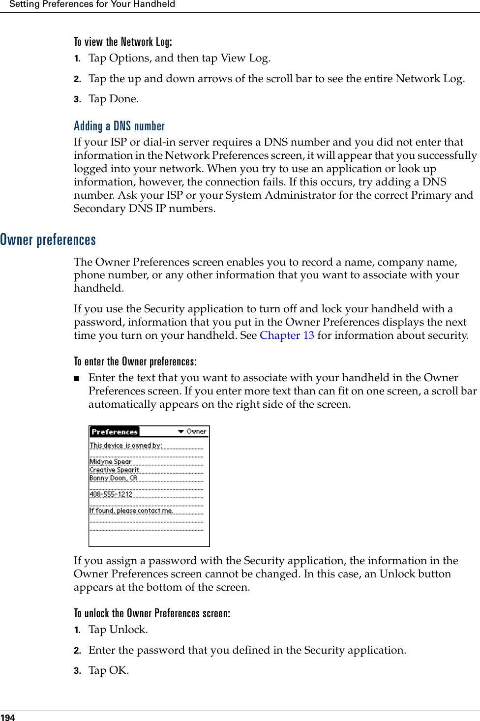 Setting Preferences for Your Handheld194To view the Network Log:1. Tap Options, and then tap View Log.2. Tap the up and down arrows of the scroll bar to see the entire Network Log.3. Tap Don e.Adding a DNS numberIf your ISP or dial-in server requires a DNS number and you did not enter that information in the Network Preferences screen, it will appear that you successfully logged into your network. When you try to use an application or look up information, however, the connection fails. If this occurs, try adding a DNS number. Ask your ISP or your System Administrator for the correct Primary and Secondary DNS IP numbers.Owner preferencesThe Owner Preferences screen enables you to record a name, company name, phone number, or any other information that you want to associate with your handheld.If you use the Security application to turn off and lock your handheld with a password, information that you put in the Owner Preferences displays the next time you turn on your handheld. See Chapter 13 for information about security.To enter the Owner preferences:■Enter the text that you want to associate with your handheld in the Owner Preferences screen. If you enter more text than can fit on one screen, a scroll bar automatically appears on the right side of the screen.If you assign a password with the Security application, the information in the Owner Preferences screen cannot be changed. In this case, an Unlock button appears at the bottom of the screen. To unlock the Owner Preferences screen:1. Tap Unl o ck.2. Enter the password that you defined in the Security application.3. Tap OK.