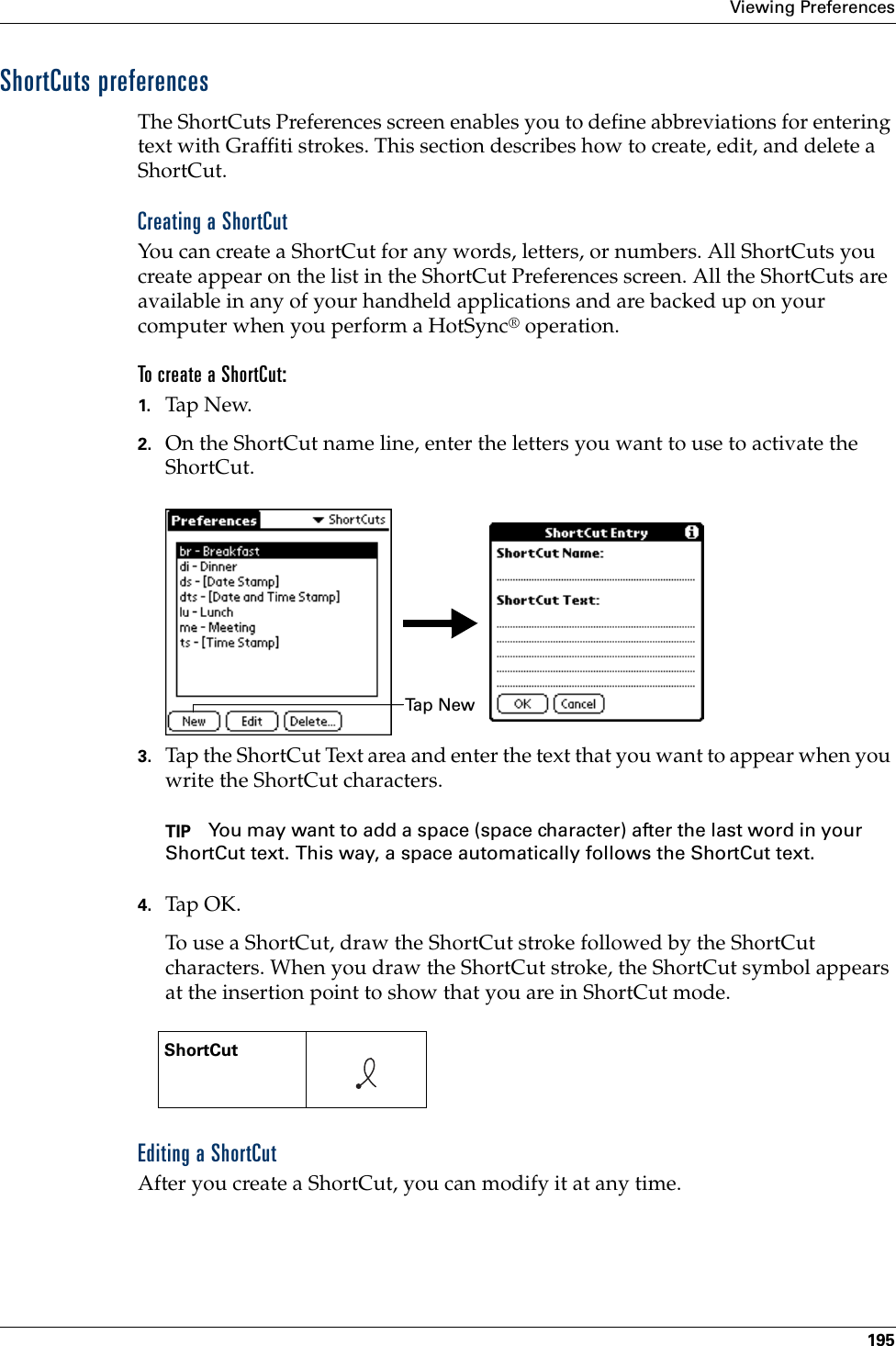 Viewing Preferences195ShortCuts preferencesThe ShortCuts Preferences screen enables you to define abbreviations for entering text with Graffiti strokes. This section describes how to create, edit, and delete a ShortCut. Creating a ShortCutYou can create a ShortCut for any words, letters, or numbers. All ShortCuts you create appear on the list in the ShortCut Preferences screen. All the ShortCuts are available in any of your handheld applications and are backed up on your computer when you perform a HotSync® operation.To create a ShortCut:1. Tap N ew.2. On the ShortCut name line, enter the letters you want to use to activate the ShortCut.3. Tap the ShortCut Text area and enter the text that you want to appear when you write the ShortCut characters.TIP You may want to add a space (space character) after the last word in your ShortCut text. This way, a space automatically follows the ShortCut text.4. Tap OK.To use a ShortCut, draw the ShortCut stroke followed by the ShortCut characters. When you draw the ShortCut stroke, the ShortCut symbol appears at the insertion point to show that you are in ShortCut mode.Editing a ShortCutAfter you create a ShortCut, you can modify it at any time.ShortCut    Ta p  N e w