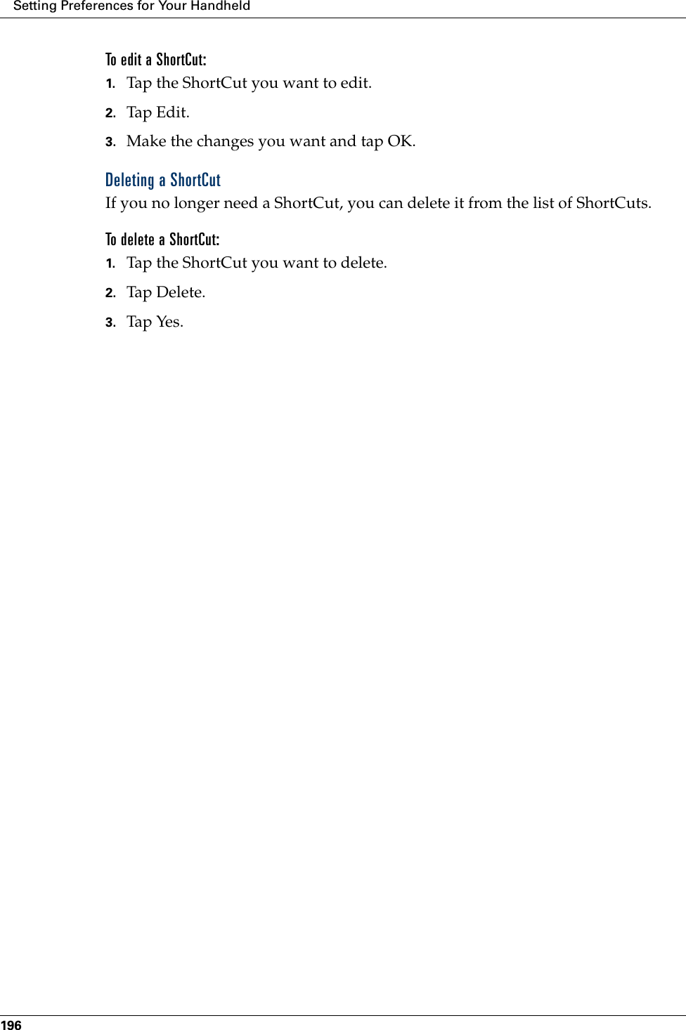 Setting Preferences for Your Handheld196To edit a ShortCut:1. Tap the ShortCut you want to edit.2. Tap Edit.3. Make the changes you want and tap OK.Deleting a ShortCutIf you no longer need a ShortCut, you can delete it from the list of ShortCuts.To delete a ShortCut:1. Tap the ShortCut you want to delete.2. Tap Delete.3. Tap Yes.