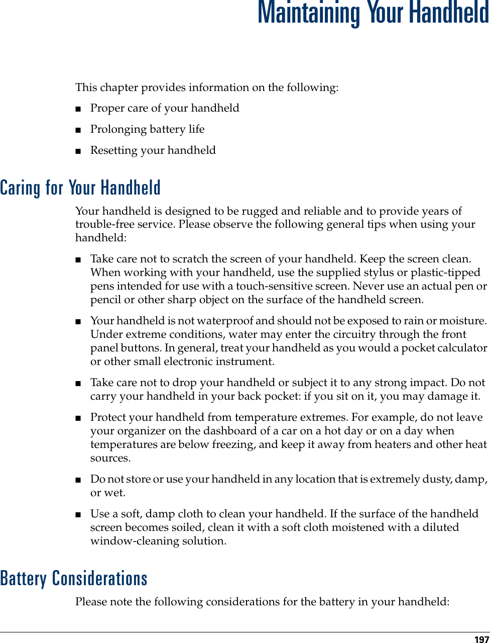 197APPENDIX AMaintaining Your HandheldThis chapter provides information on the following:■Proper care of your handheld■Prolonging battery life■Resetting your handheldCaring for Your HandheldYour handheld is designed to be rugged and reliable and to provide years of trouble-free service. Please observe the following general tips when using your handheld:■Take care not to scratch the screen of your handheld. Keep the screen clean. When working with your handheld, use the supplied stylus or plastic-tipped pens intended for use with a touch-sensitive screen. Never use an actual pen or pencil or other sharp object on the surface of the handheld screen.■Your handheld is not waterproof and should not be exposed to rain or moisture. Under extreme conditions, water may enter the circuitry through the front panel buttons. In general, treat your handheld as you would a pocket calculator or other small electronic instrument.■Take care not to drop your handheld or subject it to any strong impact. Do not carry your handheld in your back pocket: if you sit on it, you may damage it.■Protect your handheld from temperature extremes. For example, do not leave your organizer on the dashboard of a car on a hot day or on a day when temperatures are below freezing, and keep it away from heaters and other heat sources.■Do not store or use your handheld in any location that is extremely dusty, damp, or wet.■Use a soft, damp cloth to clean your handheld. If the surface of the handheld screen becomes soiled, clean it with a soft cloth moistened with a diluted window-cleaning solution.Battery ConsiderationsPlease note the following considerations for the battery in your handheld: