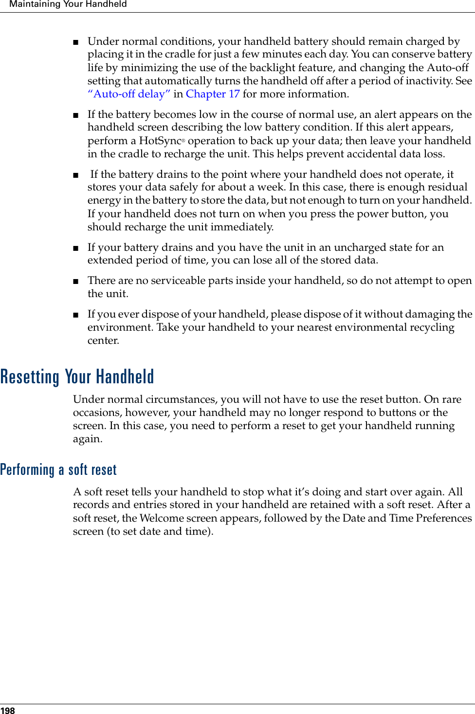 Maintaining Your Handheld198■Under normal conditions, your handheld battery should remain charged by placing it in the cradle for just a few minutes each day. You can conserve battery life by minimizing the use of the backlight feature, and changing the Auto-off setting that automatically turns the handheld off after a period of inactivity. See “Auto-off delay” in Chapter 17 for more information.■If the battery becomes low in the course of normal use, an alert appears on the handheld screen describing the low battery condition. If this alert appears, perform a HotSync® operation to back up your data; then leave your handheld in the cradle to recharge the unit. This helps prevent accidental data loss.■ If the battery drains to the point where your handheld does not operate, it stores your data safely for about a week. In this case, there is enough residual energy in the battery to store the data, but not enough to turn on your handheld. If your handheld does not turn on when you press the power button, you should recharge the unit immediately.■If your battery drains and you have the unit in an uncharged state for an extended period of time, you can lose all of the stored data. ■There are no serviceable parts inside your handheld, so do not attempt to open the unit. ■If you ever dispose of your handheld, please dispose of it without damaging the environment. Take your handheld to your nearest environmental recycling center.Resetting Your HandheldUnder normal circumstances, you will not have to use the reset button. On rare occasions, however, your handheld may no longer respond to buttons or the screen. In this case, you need to perform a reset to get your handheld running again.Performing a soft resetA soft reset tells your handheld to stop what it’s doing and start over again. All records and entries stored in your handheld are retained with a soft reset. After a soft reset, the Welcome screen appears, followed by the Date and Time Preferences screen (to set date and time). 