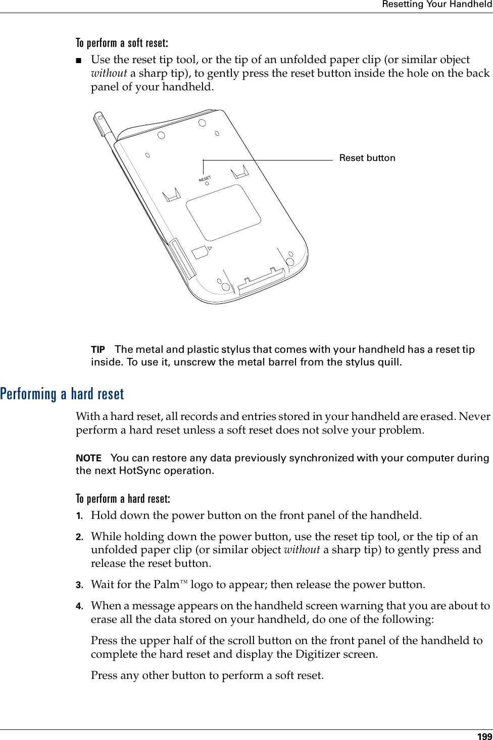 Resetting Your Handheld199To perform a soft reset:■Use the reset tip tool, or the tip of an unfolded paper clip (or similar object without a sharp tip), to gently press the reset button inside the hole on the back panel of your handheld.TIP The metal and plastic stylus that comes with your handheld has a reset tip inside. To use it, unscrew the metal barrel from the stylus quill.Performing a hard resetWith a hard reset, all records and entries stored in your handheld are erased. Never perform a hard reset unless a soft reset does not solve your problem. NOTE You can restore any data previously synchronized with your computer during the next HotSync operation.To perform a hard reset:1. Hold down the power button on the front panel of the handheld.2. While holding down the power button, use the reset tip tool, or the tip of an unfolded paper clip (or similar object without a sharp tip) to gently press and release the reset button.3. Wait for t h e  Palm™ logo to appear; then release the power button.4. When a message appears on the handheld screen warning that you are about to erase all the data stored on your handheld, do one of the following:Press the upper half of the scroll button on the front panel of the handheld to complete the hard reset and display the Digitizer screen.Press any other button to perform a soft reset.Reset button