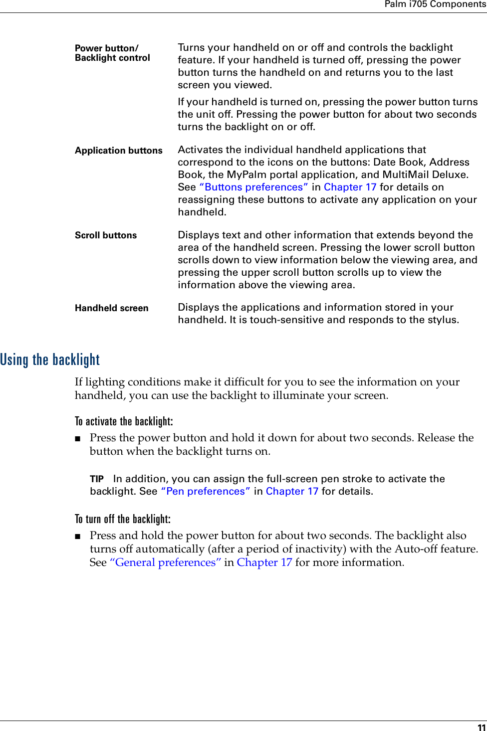 Palm i705 Components11Using the backlightIf lighting conditions make it difficult for you to see the information on your handheld, you can use the backlight to illuminate your screen.To activate the backlight:■Press the power button and hold it down for about two seconds. Release the button when the backlight turns on.TIP In addition, you can assign the full-screen pen stroke to activate the backlight. See “Pen preferences” in Chapter 17 for details.To turn off the backlight:■Press and hold the power button for about two seconds. The backlight also turns off automatically (after a period of inactivity) with the Auto-off feature. See “General preferences” in Chapter 17 for more information.Power button/Backlight control  Turns your handheld on or off and controls the backlight feature. If your handheld is turned off, pressing the power button turns the handheld on and returns you to the last screen you viewed. If your handheld is turned on, pressing the power button turns the unit off. Pressing the power button for about two seconds turns the backlight on or off.Application buttons Activates the individual handheld applications that correspond to the icons on the buttons: Date Book, Address Book, the MyPalm portal application, and MultiMail Deluxe. See “Buttons preferences” in Chapter 17 for details on reassigning these buttons to activate any application on your handheld.Scroll buttons Displays text and other information that extends beyond the area of the handheld screen. Pressing the lower scroll button scrolls down to view information below the viewing area, and pressing the upper scroll button scrolls up to view the information above the viewing area.Handheld screen Displays the applications and information stored in your handheld. It is touch-sensitive and responds to the stylus.
