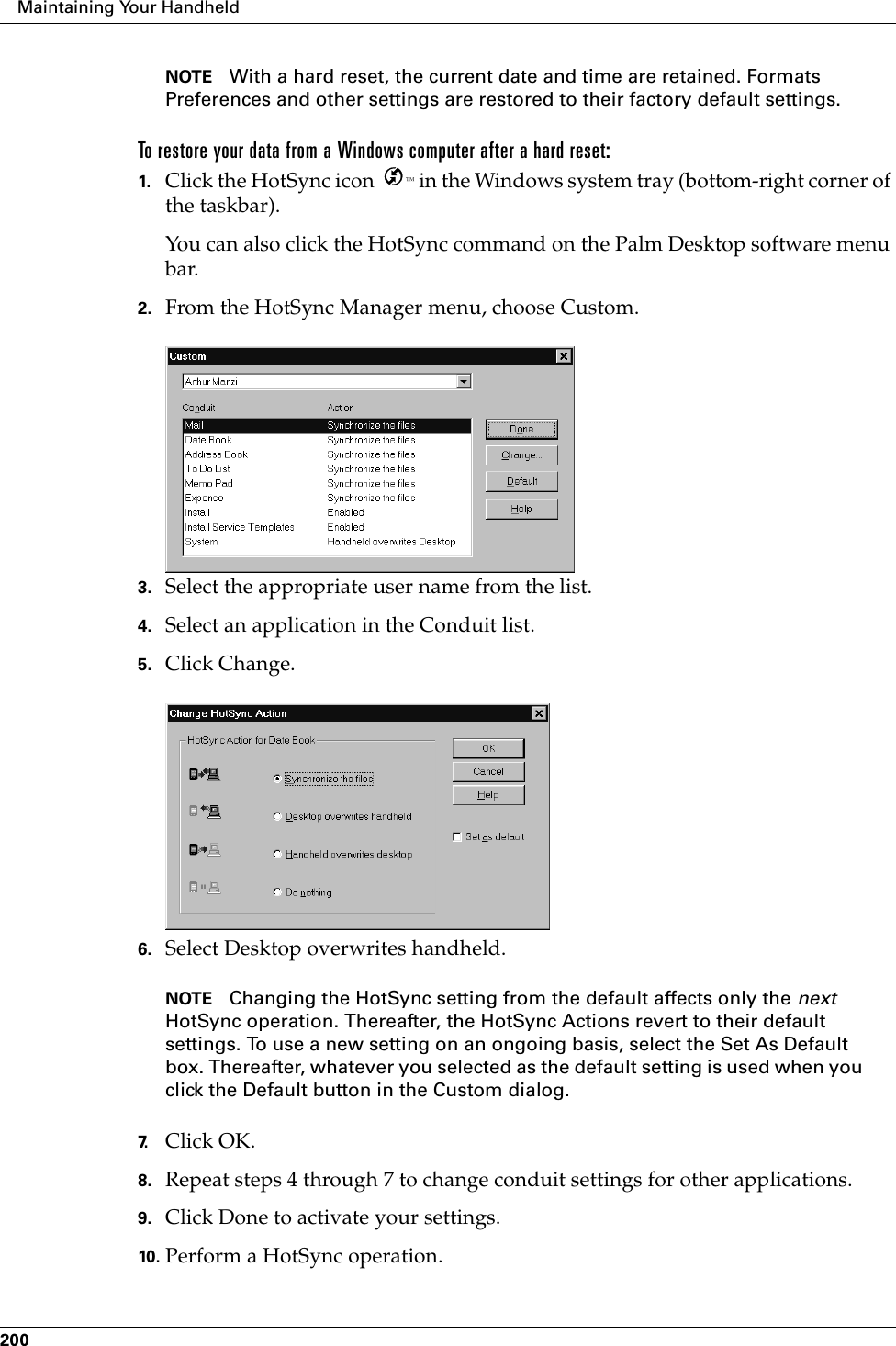 Maintaining Your Handheld200NOTE With a hard reset, the current date and time are retained. Formats Preferences and other settings are restored to their factory default settings.To restore your data from a Windows computer after a hard reset:1. Click the HotSync icon  ™ in the Windows system tray (bottom-right corner of the taskbar).You can also click the HotSync command on the Palm Desktop software menu bar.2. From the HotSync Manager menu, choose Custom.3. Select the appropriate user name from the list.4. Select an application in the Conduit list.5. Click Change.6. Select Desktop overwrites handheld.NOTE Changing the HotSync setting from the default affects only the next HotSync operation. Thereafter, the HotSync Actions revert to their default settings. To use a new setting on an ongoing basis, select the Set As Default box. Thereafter, whatever you selected as the default setting is used when you click the Default button in the Custom dialog.7. Click OK.8. Repeat steps 4 through 7 to change conduit settings for other applications.9. Click Done to activate your settings.10. Perform a HotSync operation.