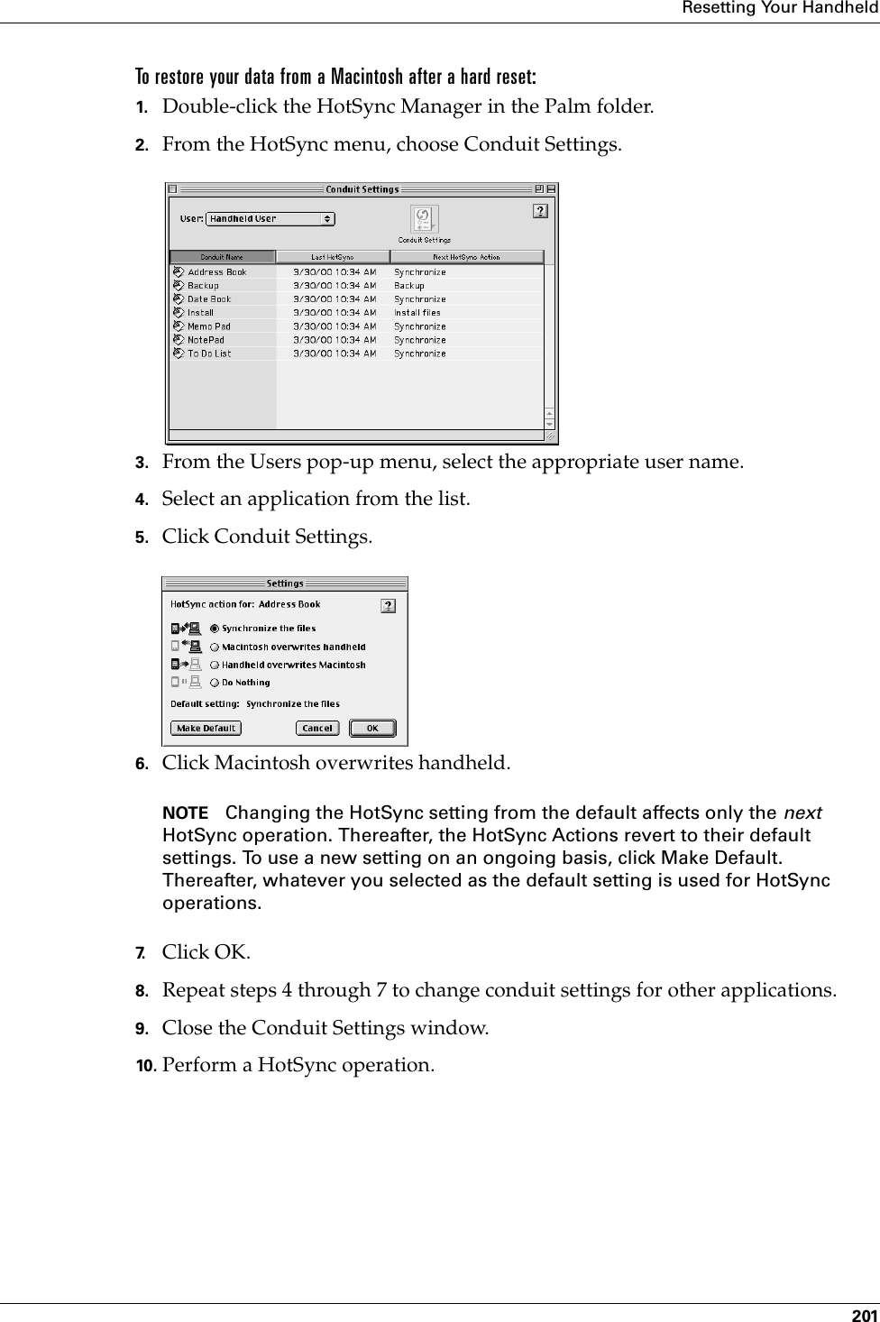 Resetting Your Handheld201To restore your data from a Macintosh after a hard reset:1. Double-click the HotSync Manager in the Palm folder.2. From the HotSync menu, choose Conduit Settings.3. From the Users pop-up menu, select the appropriate user name.4. Select an application from the list.5. Click Conduit Settings.6. Click Macintosh overwrites handheld.NOTE Changing the HotSync setting from the default affects only the next HotSync operation. Thereafter, the HotSync Actions revert to their default settings. To use a new setting on an ongoing basis, click Make Default. Thereafter, whatever you selected as the default setting is used for HotSync operations.7. Click OK.8. Repeat steps 4 through 7 to change conduit settings for other applications.9. Close the Conduit Settings window.10. Perform a HotSync operation.