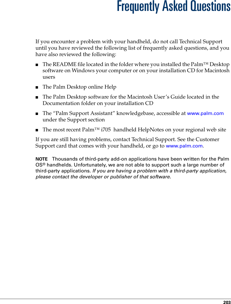 203APPENDIX BFrequently Asked QuestionsIf you encounter a problem with your handheld, do not call Technical Support until you have reviewed the following list of frequently asked questions, and you have also reviewed the following:■The README file located in the folder where you installed the Palm™ Desktop software on Windows your computer or on your installation CD for Macintosh users ■The Palm Desktop online Help■The Palm Desktop software for the Macintosh User’s Guide located in the Documentation folder on your installation CD■The “Palm Support Assistant” knowledgebase, accessible at www.palm.com under the Support section■The most recent Palm™ i705  handheld HelpNotes on your regional web siteIf you are still having problems, contact Technical Support. See the Customer Support card that comes with your handheld, or go to www.palm.com.NOTE Thousands of third-party add-on applications have been written for the Palm OS® handhelds. Unfortunately, we are not able to support such a large number of third-party applications. If you are having a problem with a third-party application, please contact the developer or publisher of that software.