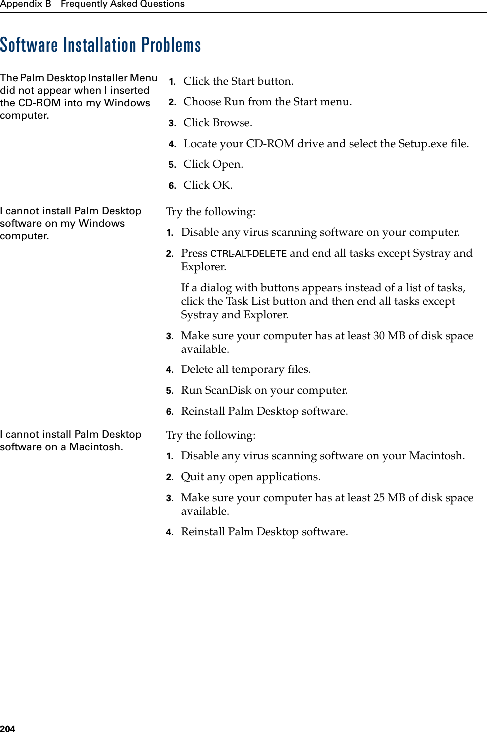 Appendix B Frequently Asked Questions204Software Installation ProblemsThe Palm Desktop Installer Menu did not appear when I inserted the CD-ROM into my Windows computer.1. Click the Start button.2. Choose Run from the Start menu.3. Click Browse.4. Locate your CD-ROM drive and select the Setup.exe file. 5. Click Open.6. Click OK.I cannot install Palm Desktop software on my Windows computer.Try the following:1. Disable any virus scanning software on your computer.2. Press CTRL-ALT-DELETE and end all tasks except Systray and Explorer.If a dialog with buttons appears instead of a list of tasks, click the Task List button and then end all tasks except Systray and Explorer.3. Make sure your computer has at least 30 MB of disk space available.4. Delete all temporary files.5. Run ScanDisk on your computer.6. Reinstall Palm Desktop software.I cannot install Palm Desktop software on a Macintosh.Try the following:1. Disable any virus scanning software on your Macintosh.2. Quit any open applications.3. Make sure your computer has at least 25 MB of disk space available.4. Reinstall Palm Desktop software.