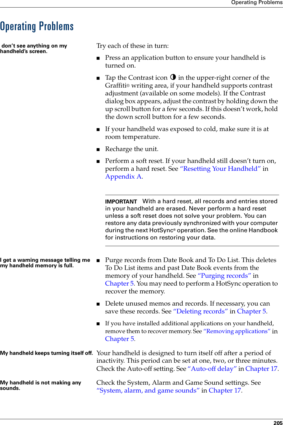 Operating Problems205Operating Problems don’t see anything on my handheld’s screen. Try each of these in turn:■Press an application button to ensure your handheld is turned on.■Tap the Contrast icon   in the upper-right corner of the Graffiti® writing area, if your handheld supports contrast adjustment (available on some models). If the Contrast dialog box appears, adjust the contrast by holding down the up scroll button for a few seconds. If this doesn’t work, hold the down scroll button for a few seconds.■If your handheld was exposed to cold, make sure it is at room temperature.■Recharge the unit. ■Perform a soft reset. If your handheld still doesn’t turn on, perform a hard reset. See “Resetting Your Handheld” in Appendix A.IMPORTANT With a hard reset, all records and entries stored in your handheld are erased. Never perform a hard reset unless a soft reset does not solve your problem. You can restore any data previously synchronized with your computer during the next HotSync® operation. See the online Handbook for instructions on restoring your data.I get a warning message telling me my handheld memory is full.■Purge records from Date Book and To Do List. This deletes To Do List items and past Date Book events from the memory of your handheld. See “Purging records” in Chapter 5. You may need to perform a HotSync operation to recover the memory.■Delete unused memos and records. If necessary, you can save these records. See “Deleting records” in Chapter 5.■If you have installed additional applications on your handheld, remove them to recover memory. See “Removing applications” in Chapter 5. My handheld keeps turning itself off. Your handheld is designed to turn itself off after a period of inactivity. This period can be set at one, two, or three minutes. Check the Auto-off setting. See “Auto-off delay” in Chapter 17.My handheld is not making any sounds. Check the System, Alarm and Game Sound settings. See “System, alarm, and game sounds” in Chapter 17.