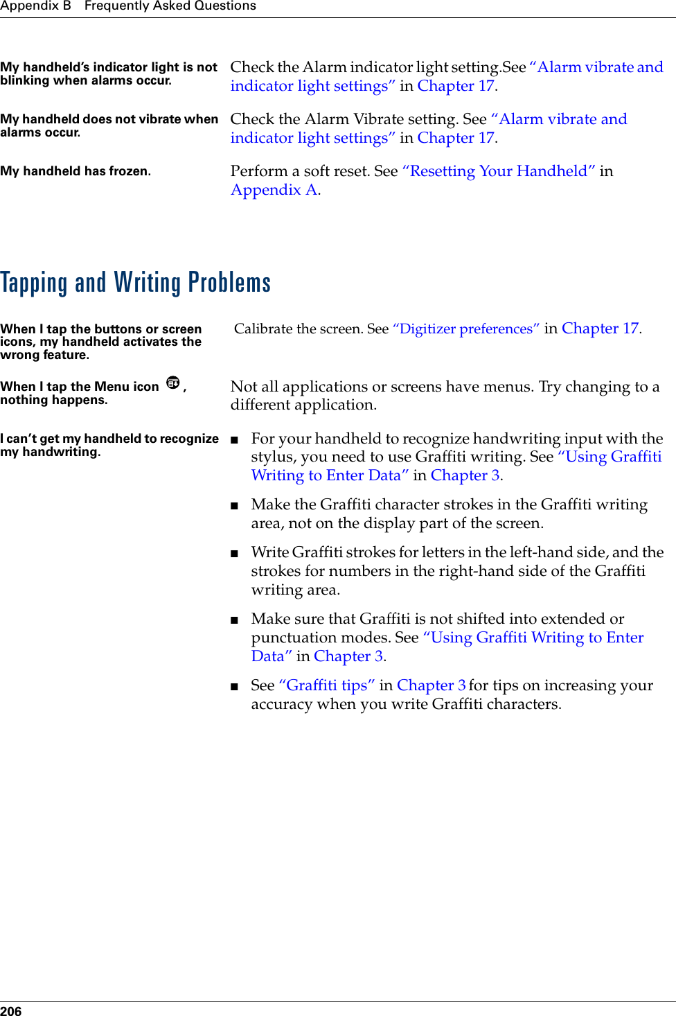 Appendix B Frequently Asked Questions206Tapping and Writing ProblemsMy handheld’s indicator light is not blinking when alarms occur. Check the Alarm indicator light setting.See “Alarm vibrate and indicator light settings” in Chapter 17.My handheld does not vibrate when alarms occur. Check the Alarm Vibrate setting. See “Alarm vibrate and indicator light settings” in Chapter 17.My handheld has frozen.  Perform a soft reset. See “Resetting Your Handheld” in Appendix A.When I tap the buttons or screen icons, my handheld activates the wrong feature. Calibrate the screen. See “Digitizer preferences” in Chapter 17.When I tap the Menu icon  , nothing happens. Not all applications or screens have menus. Try changing to a different application.I can’t get my handheld to recognize my handwriting.■For your handheld to recognize handwriting input with the stylus, you need to use Graffiti writing. See “Using Graffiti Writing to Enter Data” in Chapter 3.■Make the Graffiti character strokes in the Graffiti writing area, not on the display part of the screen.■Write Graffiti strokes for letters in the left-hand side, and the strokes for numbers in the right-hand side of the Graffiti writing area.■Make sure that Graffiti is not shifted into extended or punctuation modes. See “Using Graffiti Writing to Enter Data” in Chapter 3.■See “Graffiti tips” in Chapter 3 for tips on increasing your accuracy when you write Graffiti characters.