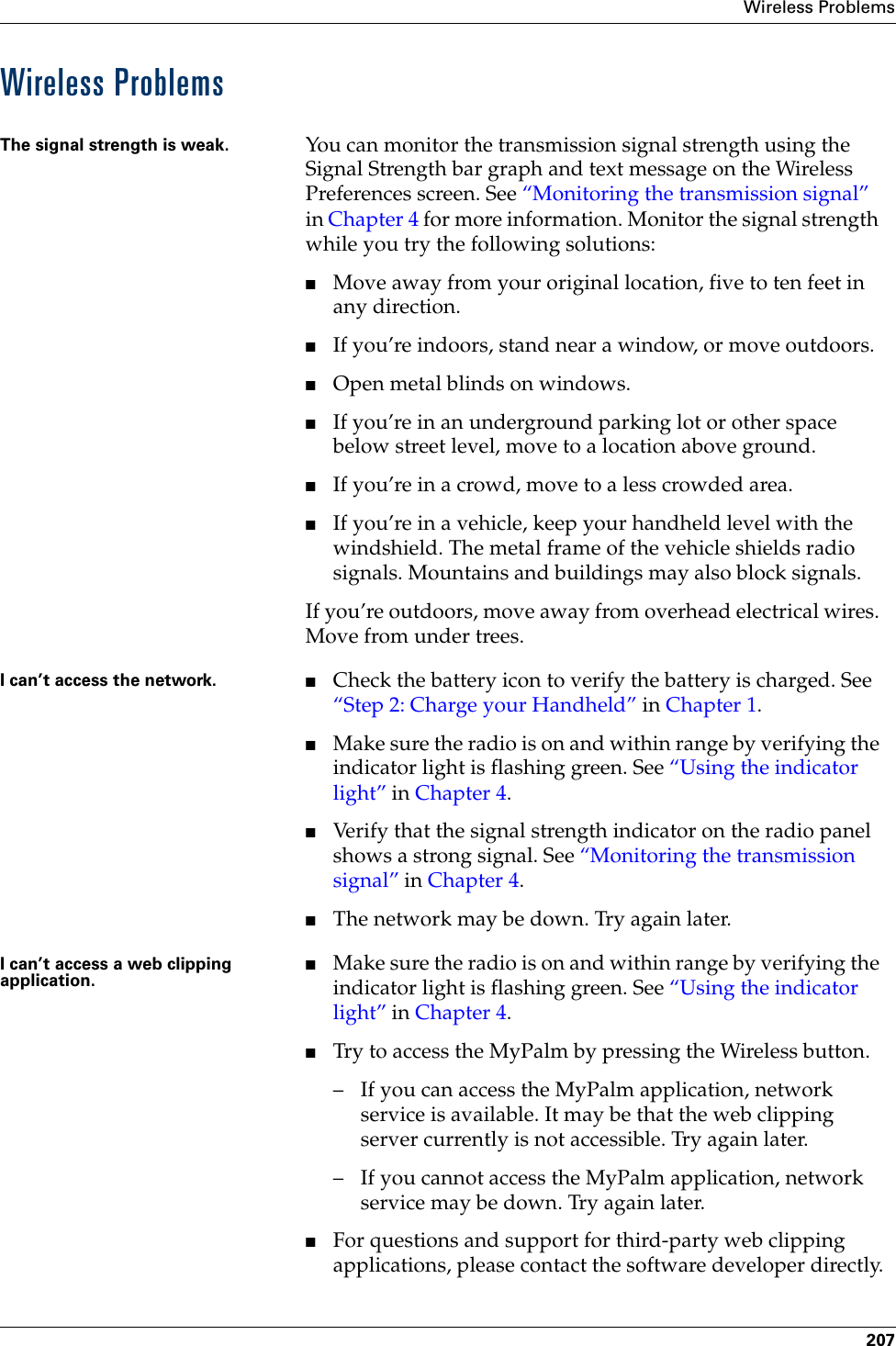Wireless Problems207Wireless ProblemsThe signal strength is weak. You can monitor the transmission signal strength using the Signal Strength bar graph and text message on the Wireless Preferences screen. See “Monitoring the transmission signal” in Chapter 4 for more information. Monitor the signal strength while you try the following solutions:■Move away from your original location, five to ten feet in any direction.■If you’re indoors, stand near a window, or move outdoors.■Open metal blinds on windows.■If you’re in an underground parking lot or other space below street level, move to a location above ground.■If you’re in a crowd, move to a less crowded area.■If you’re in a vehicle, keep your handheld level with the windshield. The metal frame of the vehicle shields radio signals. Mountains and buildings may also block signals.If you’re outdoors, move away from overhead electrical wires. Move from under trees.I can’t access the network. ■Check the battery icon to verify the battery is charged. See “Step 2: Charge your Handheld” in Chapter 1.■Make sure the radio is on and within range by verifying the indicator light is flashing green. See “Using the indicator light” in Chapter 4.■Verify that the signal strength indicator on the radio panel shows a strong signal. See “Monitoring the transmission signal” in Chapter 4.■The network may be down. Try again later.I can’t access a web clipping application.■Make sure the radio is on and within range by verifying the indicator light is flashing green. See “Using the indicator light” in Chapter 4.■Try to access the MyPalm by pressing the Wireless button.– If you can access the MyPalm application, network service is available. It may be that the web clipping server currently is not accessible. Try again later.– If you cannot access the MyPalm application, network service may be down. Try again later.■For questions and support for third-party web clipping applications, please contact the software developer directly.