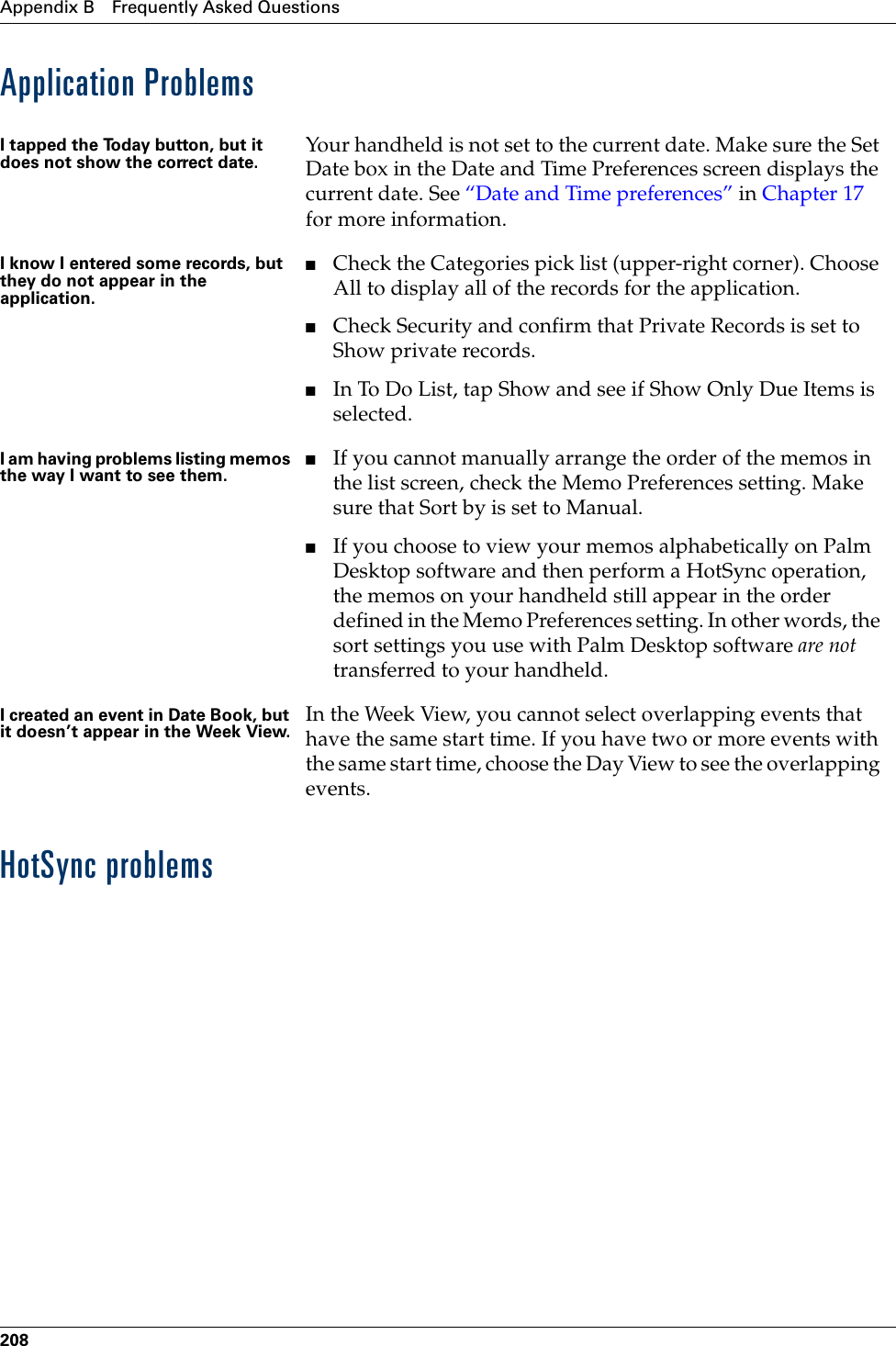 Appendix B Frequently Asked Questions208Application ProblemsHotSync problemsI tapped the Today button, but it does not show the correct date. Your handheld is not set to the current date. Make sure the Set Date box in the Date and Time Preferences screen displays the current date. See “Date and Time preferences” in Chapter 17 for more information.I know I entered some records, but they do not appear in the application.■Check the Categories pick list (upper-right corner). Choose All to display all of the records for the application.■Check Security and confirm that Private Records is set to Show private records.■In To Do List, tap Show and see if Show Only Due Items is selected.I am having problems listing memos the way I want to see them.■If you cannot manually arrange the order of the memos in the list screen, check the Memo Preferences setting. Make sure that Sort by is set to Manual.■If you choose to view your memos alphabetically on Palm Desktop software and then perform a HotSync operation, the memos on your handheld still appear in the order defined in the Memo Preferences setting. In other words, the sort settings you use with Palm Desktop software are not transferred to your handheld.I created an event in Date Book, but it doesn’t appear in the Week View. In the Week View, you cannot select overlapping events that have the same start time. If you have two or more events with the same start time, choose the Day View to see the overlapping events.