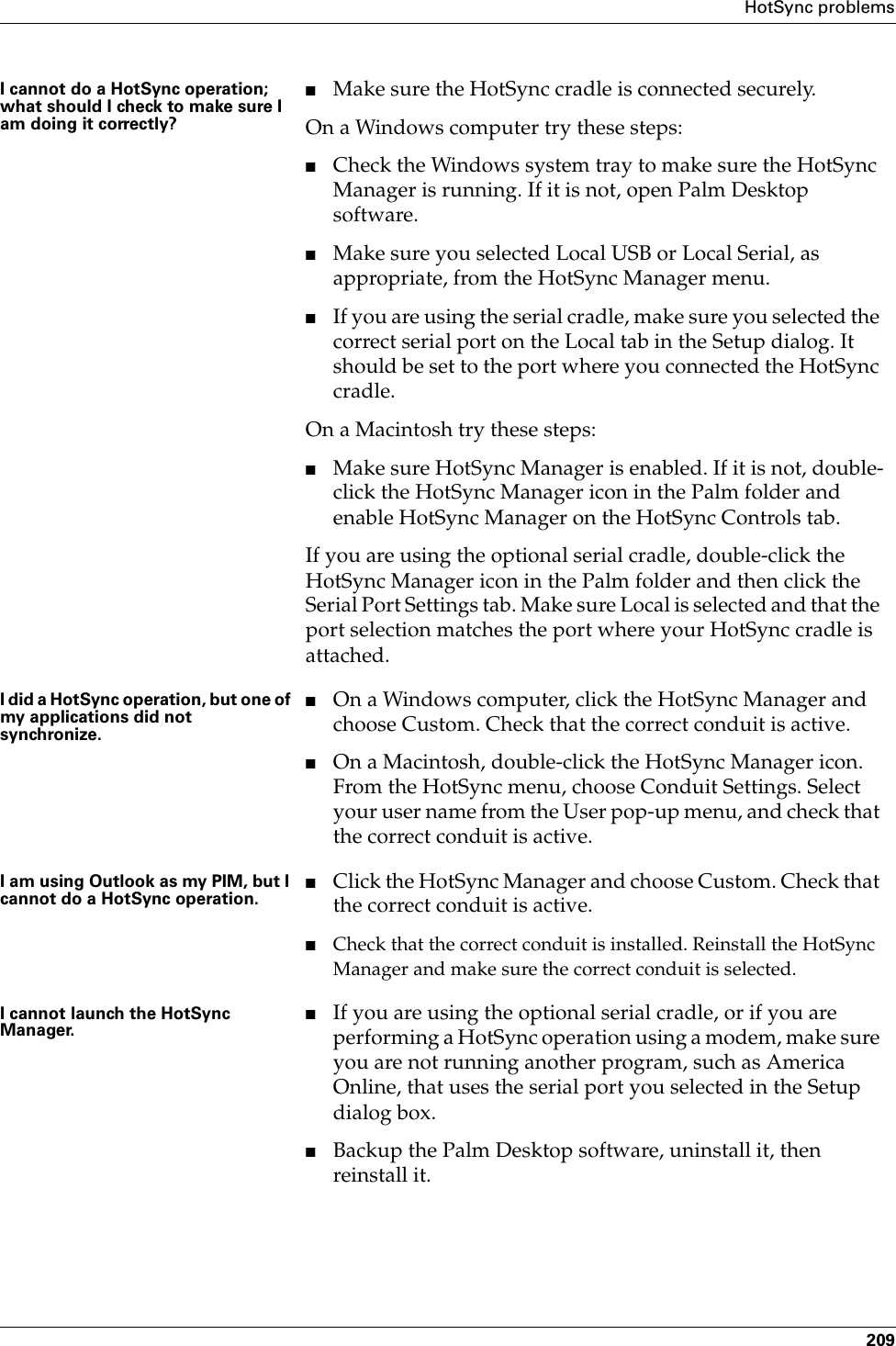 HotSync problems209I cannot do a HotSync operation; what should I check to make sure I am doing it correctly?■Make sure the HotSync cradle is connected securely.On a Windows computer try these steps:■Check the Windows system tray to make sure the HotSync Manager is running. If it is not, open Palm Desktop software.■Make sure you selected Local USB or Local Serial, as appropriate, from the HotSync Manager menu.■If you are using the serial cradle, make sure you selected the correct serial port on the Local tab in the Setup dialog. It should be set to the port where you connected the HotSync cradle.On a Macintosh try these steps:■Make sure HotSync Manager is enabled. If it is not, double-click the HotSync Manager icon in the Palm folder and enable HotSync Manager on the HotSync Controls tab.If you are using the optional serial cradle, double-click the HotSync Manager icon in the Palm folder and then click the Serial Port Settings tab. Make sure Local is selected and that the port selection matches the port where your HotSync cradle is attached.I did a HotSync operation, but one of my applications did not synchronize.■On a Windows computer, click the HotSync Manager and choose Custom. Check that the correct conduit is active. ■On a Macintosh, double-click the HotSync Manager icon. From the HotSync menu, choose Conduit Settings. Select your user name from the User pop-up menu, and check that the correct conduit is active. I am using Outlook as my PIM, but I cannot do a HotSync operation.■Click the HotSync Manager and choose Custom. Check that the correct conduit is active.■Check that the correct conduit is installed. Reinstall the HotSync Manager and make sure the correct conduit is selected.I cannot launch the HotSync Manager.■If you are using the optional serial cradle, or if you are performing a HotSync operation using a modem, make sure you are not running another program, such as America Online, that uses the serial port you selected in the Setup dialog box.■Backup the Palm Desktop software, uninstall it, then reinstall it.