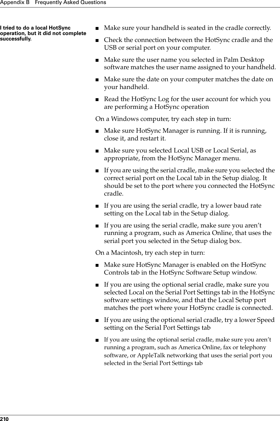 Appendix B Frequently Asked Questions210I tried to do a local HotSync operation, but it did not complete successfully.■Make sure your handheld is seated in the cradle correctly.■Check the connection between the HotSync cradle and the USB or serial port on your computer.■Make sure the user name you selected in Palm Desktop software matches the user name assigned to your handheld.■Make sure the date on your computer matches the date on your handheld. ■Read the HotSync Log for the user account for which you are performing a HotSync operation On a Windows computer, try each step in turn:■Make sure HotSync Manager is running. If it is running, close it, and restart it. ■Make sure you selected Local USB or Local Serial, as appropriate, from the HotSync Manager menu.■If you are using the serial cradle, make sure you selected the correct serial port on the Local tab in the Setup dialog. It should be set to the port where you connected the HotSync cradle.■If you are using the serial cradle, try a lower baud rate setting on the Local tab in the Setup dialog.■If you are using the serial cradle, make sure you aren’t running a program, such as America Online, that uses the serial port you selected in the Setup dialog box.On a Macintosh, try each step in turn:■Make sure HotSync Manager is enabled on the HotSync Controls tab in the HotSync Software Setup window.■If you are using the optional serial cradle, make sure you selected Local on the Serial Port Settings tab in the HotSync software settings window, and that the Local Setup port matches the port where your HotSync cradle is connected.■If you are using the optional serial cradle, try a lower Speed setting on the Serial Port Settings tab■If you are using the optional serial cradle, make sure you aren’t running a program, such as America Online, fax or telephony software, or AppleTalk networking that uses the serial port you selected in the Serial Port Settings tab