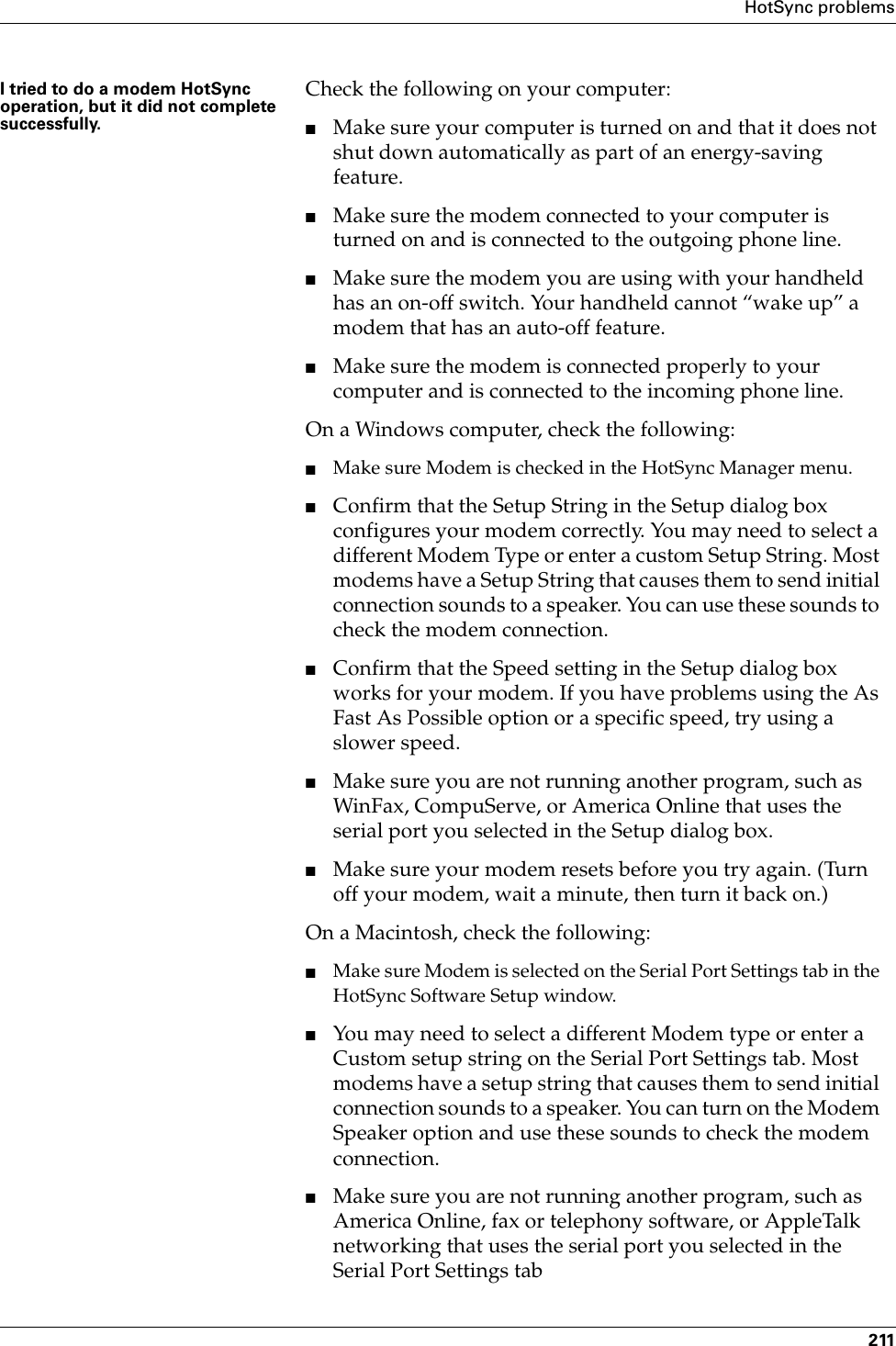 HotSync problems211I tried to do a modem HotSync operation, but it did not complete successfully.Check the following on your computer:■Make sure your computer is turned on and that it does not shut down automatically as part of an energy-saving feature.■Make sure the modem connected to your computer is turned on and is connected to the outgoing phone line. ■Make sure the modem you are using with your handheld has an on-off switch. Your handheld cannot “wake up” a modem that has an auto-off feature.■Make sure the modem is connected properly to your computer and is connected to the incoming phone line.On a Windows computer, check the following:■Make sure Modem is checked in the HotSync Manager menu.■Confirm that the Setup String in the Setup dialog box configures your modem correctly. You may need to select a different Modem Type or enter a custom Setup String. Most modems have a Setup String that causes them to send initial connection sounds to a speaker. You can use these sounds to check the modem connection.■Confirm that the Speed setting in the Setup dialog box works for your modem. If you have problems using the As Fast As Possible option or a specific speed, try using a slower speed.■Make sure you are not running another program, such as WinFax, CompuServe, or America Online that uses the serial port you selected in the Setup dialog box.■Make sure your modem resets before you try again. (Turn off your modem, wait a minute, then turn it back on.)On a Macintosh, check the following:■Make sure Modem is selected on the Serial Port Settings tab in the HotSync Software Setup window.■You may need to select a different Modem type or enter a Custom setup string on the Serial Port Settings tab. Most modems have a setup string that causes them to send initial connection sounds to a speaker. You can turn on the Modem Speaker option and use these sounds to check the modem connection.■Make sure you are not running another program, such as America Online, fax or telephony software, or AppleTalk networking that uses the serial port you selected in the Serial Port Settings tab