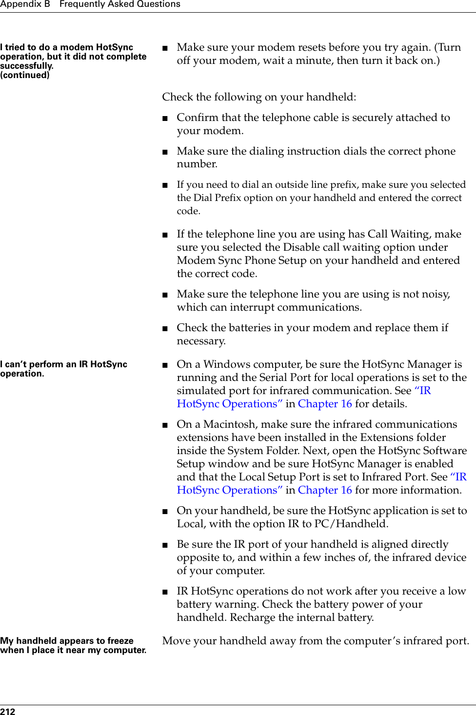 Appendix B Frequently Asked Questions212I tried to do a modem HotSync operation, but it did not complete successfully.(continued)■Make sure your modem resets before you try again. (Turn off your modem, wait a minute, then turn it back on.)Check the following on your handheld:■Confirm that the telephone cable is securely attached to your modem.■Make sure the dialing instruction dials the correct phone number. ■If you need to dial an outside line prefix, make sure you selected the Dial Prefix option on your handheld and entered the correct code.■If the telephone line you are using has Call Waiting, make sure you selected the Disable call waiting option under Modem Sync Phone Setup on your handheld and entered the correct code.■Make sure the telephone line you are using is not noisy, which can interrupt communications.■Check the batteries in your modem and replace them if necessary.I can’t perform an IR HotSync operation.■On a Windows computer, be sure the HotSync Manager is running and the Serial Port for local operations is set to the simulated port for infrared communication. See “IR HotSync Operations” in Chapter 16 for details.■On a Macintosh, make sure the infrared communications extensions have been installed in the Extensions folder inside the System Folder. Next, open the HotSync Software Setup window and be sure HotSync Manager is enabled and that the Local Setup Port is set to Infrared Port. See “IR HotSync Operations” in Chapter 16 for more information.■On your handheld, be sure the HotSync application is set to Local, with the option IR to PC/Handheld.■Be sure the IR port of your handheld is aligned directly opposite to, and within a few inches of, the infrared device of your computer.■IR HotSync operations do not work after you receive a low battery warning. Check the battery power of your handheld. Recharge the internal battery.My handheld appears to freeze when I place it near my computer. Move your handheld away from the computer’s infrared port.