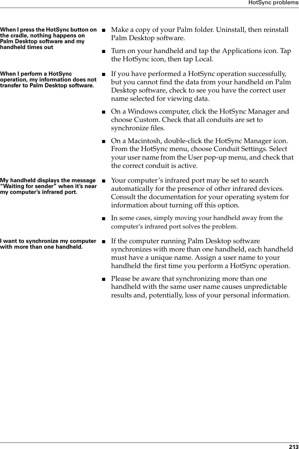 HotSync problems213When I press the HotSync button on the cradle, nothing happens on Palm Desktop software and my handheld times out■Make a copy of your Palm folder. Uninstall, then reinstall Palm Desktop software.■Turn on your handheld and tap the Applications icon. Tap the HotSync icon, then tap Local.When I perform a HotSync operation, my information does not transfer to Palm Desktop software.■If you have performed a HotSync operation successfully, but you cannot find the data from your handheld on Palm Desktop software, check to see you have the correct user name selected for viewing data.■On a Windows computer, click the HotSync Manager and choose Custom. Check that all conduits are set to synchronize files.■On a Macintosh, double-click the HotSync Manager icon. From the HotSync menu, choose Conduit Settings. Select your user name from the User pop-up menu, and check that the correct conduit is active. My handheld displays the message “Waiting for sender” when it’s near my computer’s infrared port.■Your computer’s infrared port may be set to search automatically for the presence of other infrared devices. Consult the documentation for your operating system for information about turning off this option.■In some cases, simply moving your handheld away from the computer’s infrared port solves the problem.I want to synchronize my computer with more than one handheld.■If the computer running Palm Desktop software synchronizes with more than one handheld, each handheld must have a unique name. Assign a user name to your handheld the first time you perform a HotSync operation.■Please be aware that synchronizing more than one handheld with the same user name causes unpredictable results and, potentially, loss of your personal information.