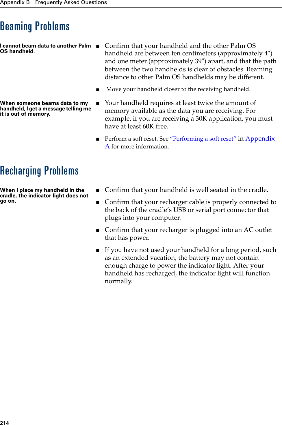 Appendix B Frequently Asked Questions214Beaming ProblemsRecharging ProblemsI cannot beam data to another Palm OS handheld.■Confirm that your handheld and the other Palm OS handheld are between ten centimeters (approximately 4&quot;) and one meter (approximately 39&quot;) apart, and that the path between the two handhelds is clear of obstacles. Beaming distance to other Palm OS handhelds may be different.■ Move your handheld closer to the receiving handheld.When someone beams data to my handheld, I get a message telling me it is out of memory.■Your handheld requires at least twice the amount of memory available as the data you are receiving. For example, if you are receiving a 30K application, you must have at least 60K free.■Perform a soft reset. See “Performing a soft reset” in Appendix A for more information.When I place my handheld in the cradle, the indicator light does not go on.■Confirm that your handheld is well seated in the cradle.■Confirm that your recharger cable is properly connected to the back of the cradle’s USB or serial port connector that plugs into your computer.■Confirm that your recharger is plugged into an AC outlet that has power.■If you have not used your handheld for a long period, such as an extended vacation, the battery may not contain enough charge to power the indicator light. After your handheld has recharged, the indicator light will function normally.