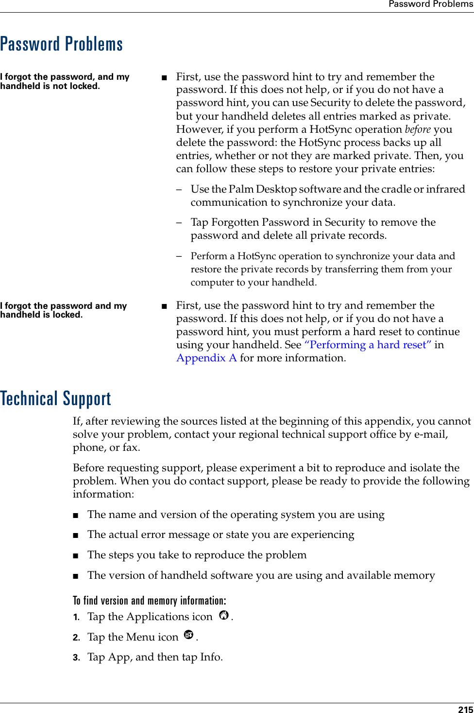 Password Problems215Password ProblemsTechnical SupportIf, after reviewing the sources listed at the beginning of this appendix, you cannot solve your problem, contact your regional technical support office by e-mail, phone, or fax. Before requesting support, please experiment a bit to reproduce and isolate the problem. When you do contact support, please be ready to provide the following information:■The name and version of the operating system you are using■The actual error message or state you are experiencing■The steps you take to reproduce the problem■The version of handheld software you are using and available memoryTo find version and memory information:1. Tap the Applications icon  . 2. Tap the Menu icon  . 3. Tap App, and then tap Info.I forgot the password, and my handheld is not locked.■First, use the password hint to try and remember the password. If this does not help, or if you do not have a password hint, you can use Security to delete the password, but your handheld deletes all entries marked as private. However, if you perform a HotSync operation before you delete the password: the HotSync process backs up all entries, whether or not they are marked private. Then, you can follow these steps to restore your private entries:– Use the Palm Desktop software and the cradle or infrared communication to synchronize your data.– Tap Forgotten Password in Security to remove the password and delete all private records.–Perform a HotSync operation to synchronize your data and restore the private records by transferring them from your computer to your handheld.I forgot the password and my handheld is locked.■First, use the password hint to try and remember the password. If this does not help, or if you do not have a password hint, you must perform a hard reset to continue using your handheld. See “Performing a hard reset” in Appendix A for more information.