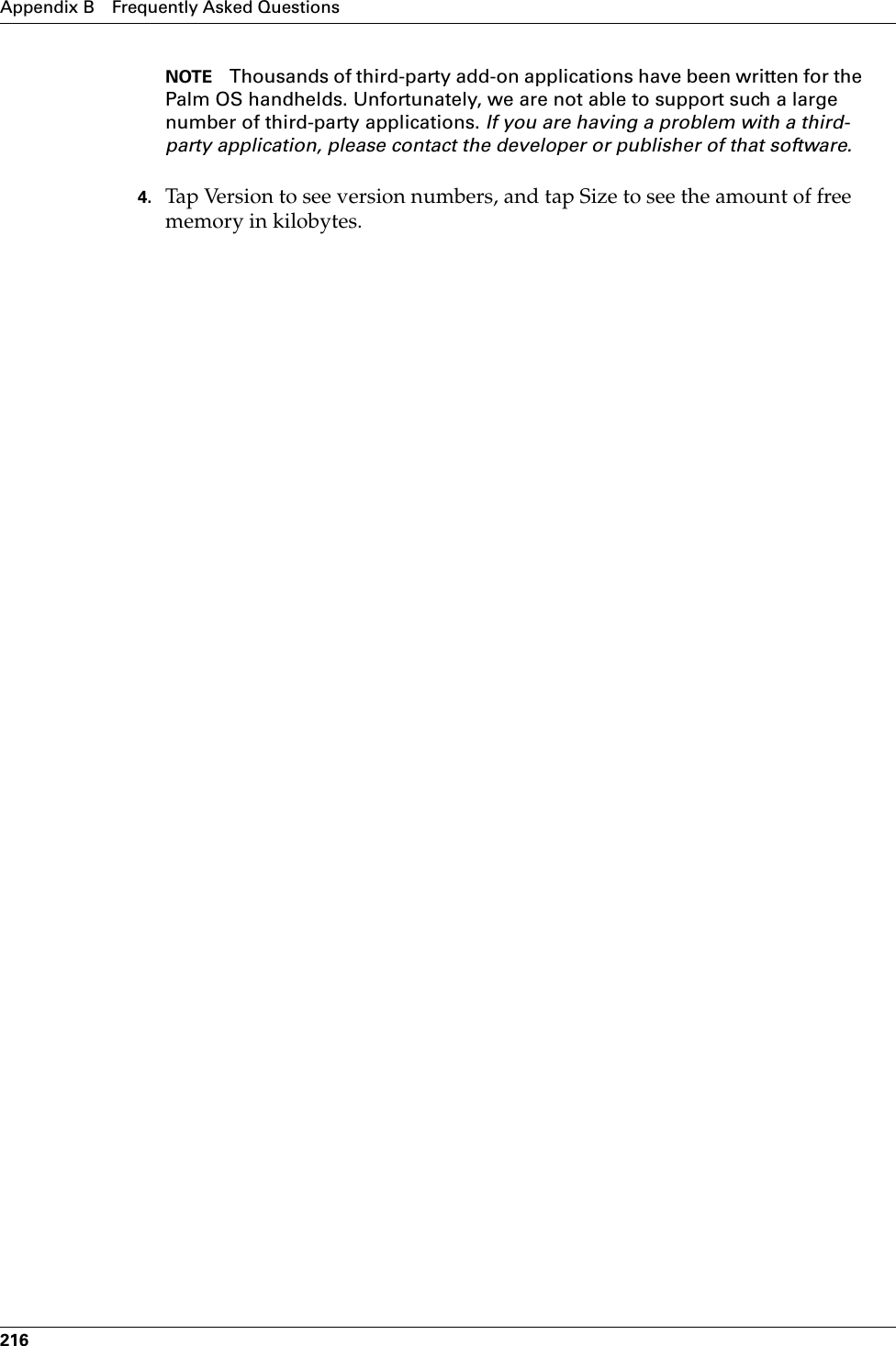 Appendix B Frequently Asked Questions216NOTE Thousands of third-party add-on applications have been written for the Palm OS handhelds. Unfortunately, we are not able to support such a large number of third-party applications. If you are having a problem with a third-party application, please contact the developer or publisher of that software.4. Tap Version to see version numbers, and tap Size to see the amount of free memory in kilobytes.