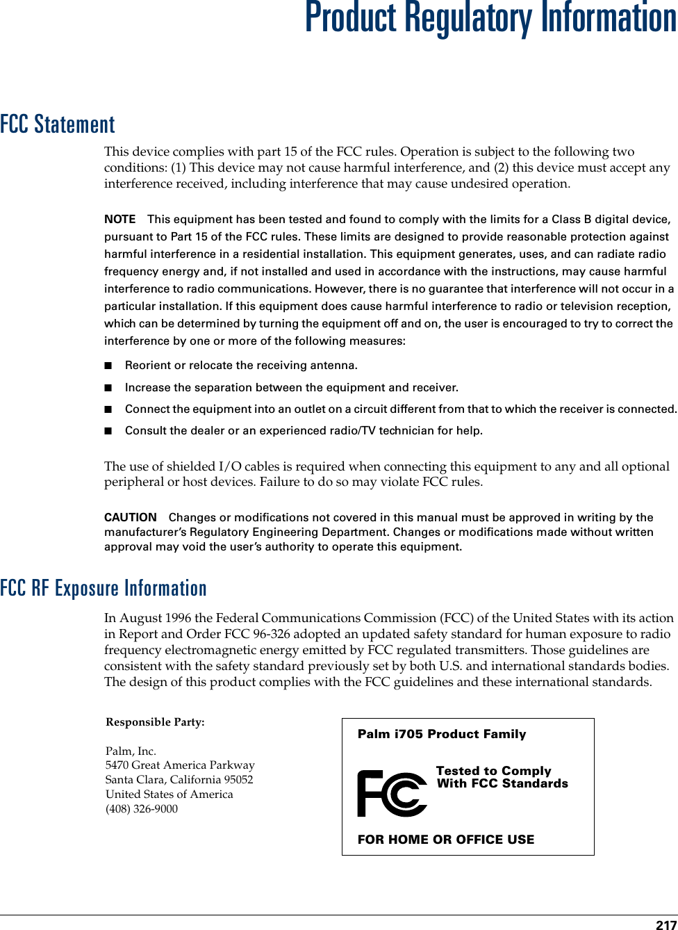 217Product Regulatory InformationFCC StatementThis device complies with part 15 of the FCC rules. Operation is subject to the following two conditions: (1) This device may not cause harmful interference, and (2) this device must accept any interference received, including interference that may cause undesired operation.NOTE This equipment has been tested and found to comply with the limits for a Class B digital device, pursuant to Part 15 of the FCC rules. These limits are designed to provide reasonable protection against harmful interference in a residential installation. This equipment generates, uses, and can radiate radio frequency energy and, if not installed and used in accordance with the instructions, may cause harmful interference to radio communications. However, there is no guarantee that interference will not occur in a particular installation. If this equipment does cause harmful interference to radio or television reception, which can be determined by turning the equipment off and on, the user is encouraged to try to correct the interference by one or more of the following measures:■Reorient or relocate the receiving antenna.■Increase the separation between the equipment and receiver.■Connect the equipment into an outlet on a circuit different from that to which the receiver is connected.■Consult the dealer or an experienced radio/TV technician for help.The use of shielded I/O cables is required when connecting this equipment to any and all optional peripheral or host devices. Failure to do so may violate FCC rules.CAUTION Changes or modifications not covered in this manual must be approved in writing by the manufacturer’s Regulatory Engineering Department. Changes or modifications made without written approval may void the user’s authority to operate this equipment.FCC RF Exposure InformationIn August 1996 the Federal Communications Commission (FCC) of the United States with its action in Report and Order FCC 96-326 adopted an updated safety standard for human exposure to radio frequency electromagnetic energy emitted by FCC regulated transmitters. Those guidelines are consistent with the safety standard previously set by both U.S. and international standards bodies. The design of this product complies with the FCC guidelines and these international standards.Palm i705 Product FamilyTested to Comply With FCC StandardsFOR HOME OR OFFICE USEResponsible Party:Palm, Inc. 5470 Great America ParkwaySanta Clara, California 95052United States of America(408) 326-9000