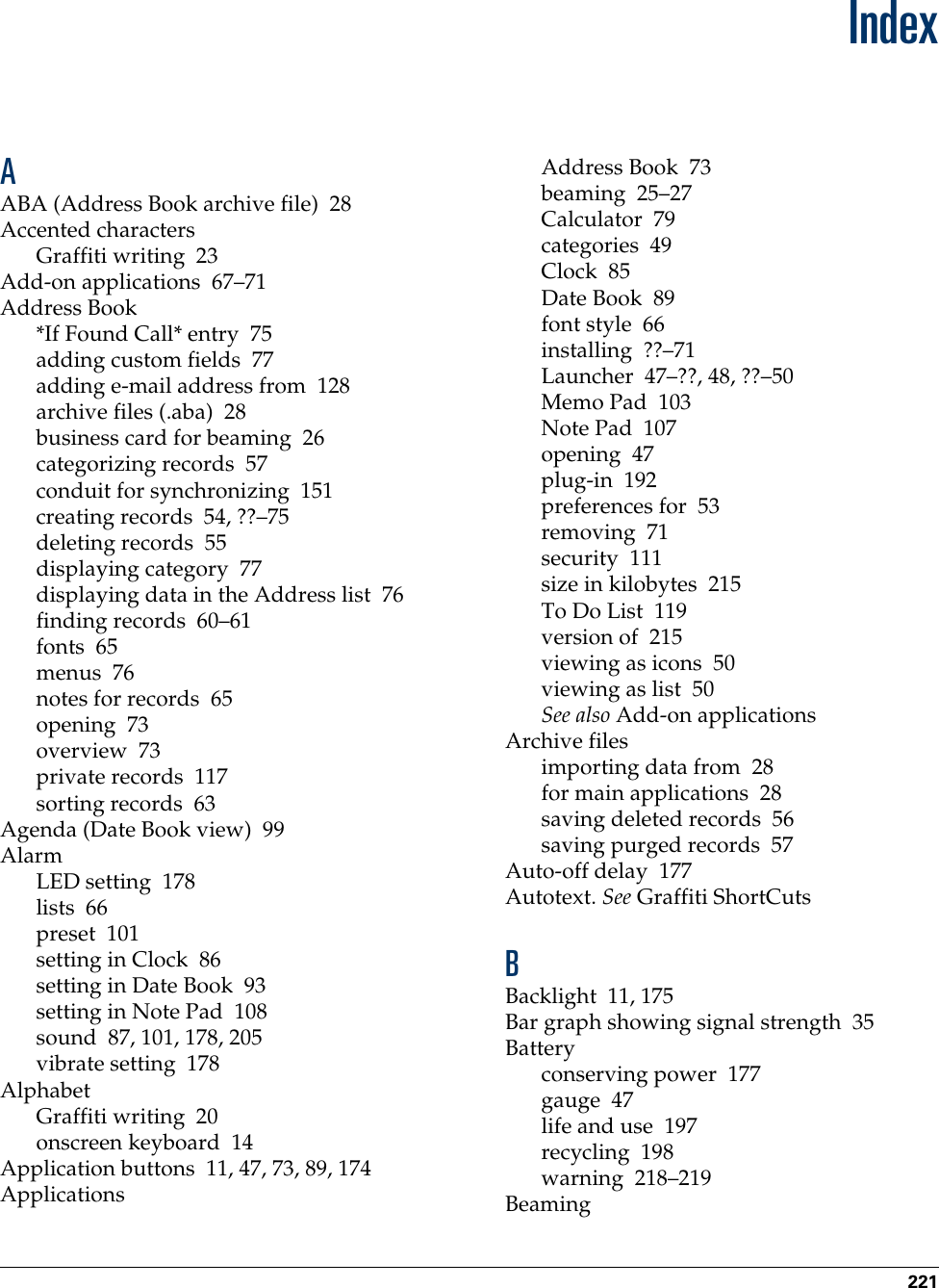 221IndexAABA (Address Book archive file) 28Accented charactersGraffiti writing 23Add-on applications 67–71Address Book*If Found Call* entry 75adding custom fields 77adding e-mail address from 128archive files (.aba) 28business card for beaming 26categorizing records 57conduit for synchronizing 151creating records 54, ??–75deleting records 55displaying category 77displaying data in the Address list 76finding records 60–61fonts 65menus 76notes for records 65opening 73overview 73private records 117sorting records 63Agenda (Date Book view) 99AlarmLED setting 178lists 66preset 101setting in Clock 86setting in Date Book 93setting in Note Pad 108sound 87, 101, 178, 205vibrate setting 178AlphabetGraffiti writing 20onscreen keyboard 14Application buttons 11, 47, 73, 89, 174ApplicationsAddress Book 73beaming 25–27Calculator 79categories 49Clock 85Date Book 89font style 66installing ??–71Launcher 47–??, 48, ??–50Memo Pad 103Note Pad 107opening 47plug-in 192preferences for 53removing 71security 111size in kilobytes 215To Do List 119version of 215viewing as icons 50viewing as list 50See also Add-on applicationsArchive filesimporting data from 28for main applications 28saving deleted records 56saving purged records 57Auto-off delay 177Autotext. See Graffiti ShortCutsBBacklight 11, 175Bar graph showing signal strength 35Batteryconserving power 177gauge 47life and use 197recycling 198warning 218–219Beaming