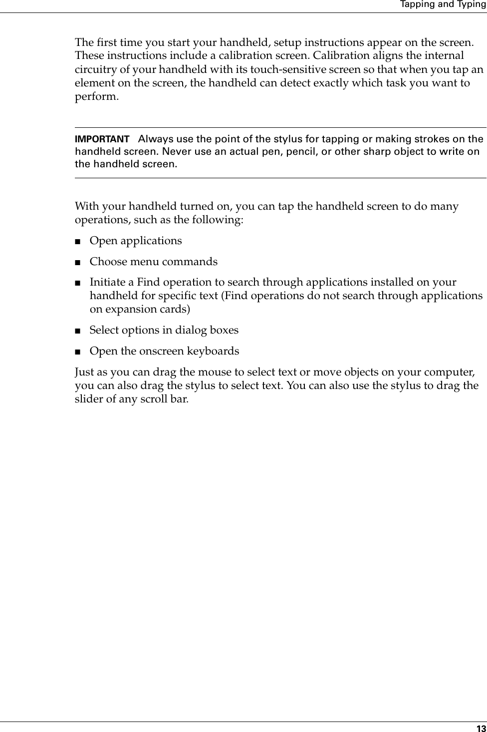 Tapping and Typing13The first time you start your handheld, setup instructions appear on the screen. These instructions include a calibration screen. Calibration aligns the internal circuitry of your handheld with its touch-sensitive screen so that when you tap an element on the screen, the handheld can detect exactly which task you want to perform. IMPORTANT Always use the point of the stylus for tapping or making strokes on the handheld screen. Never use an actual pen, pencil, or other sharp object to write on the handheld screen.With your handheld turned on, you can tap the handheld screen to do many operations, such as the following:■Open applications■Choose menu commands■Initiate a Find operation to search through applications installed on your handheld for specific text (Find operations do not search through applications on expansion cards)■Select options in dialog boxes■Open the onscreen keyboardsJust as you can drag the mouse to select text or move objects on your computer, you can also drag the stylus to select text. You can also use the stylus to drag the slider of any scroll bar.