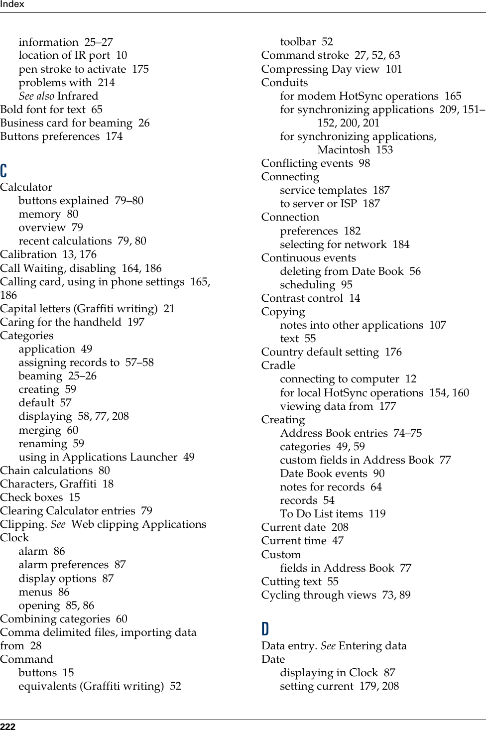 Index222information 25–27location of IR port 10pen stroke to activate 175problems with 214See also InfraredBold font for text 65Business card for beaming 26Buttons preferences 174CCalculatorbuttons explained 79–80memory 80overview 79recent calculations 79, 80Calibration 13, 176Call Waiting, disabling 164, 186Calling card, using in phone settings 165, 186Capital letters (Graffiti writing) 21Caring for the handheld 197Categoriesapplication 49assigning records to 57–58beaming 25–26creating 59default 57displaying 58, 77, 208merging 60renaming 59using in Applications Launcher 49Chain calculations 80Characters, Graffiti 18Check boxes 15Clearing Calculator entries 79Clipping. See  Web clipping ApplicationsClockalarm 86alarm preferences 87display options 87menus 86opening 85, 86Combining categories 60Comma delimited files, importing data from 28Commandbuttons 15equivalents (Graffiti writing) 52toolbar 52Command stroke 27, 52, 63Compressing Day view 101Conduitsfor modem HotSync operations 165for synchronizing applications 209, 151–152, 200, 201for synchronizing applications, Macintosh 153Conflicting events 98Connectingservice templates 187to server or ISP 187Connectionpreferences 182selecting for network 184Continuous eventsdeleting from Date Book 56scheduling 95Contrast control 14Copyingnotes into other applications 107text 55Country default setting 176Cradleconnecting to computer 12for local HotSync operations 154, 160viewing data from 177CreatingAddress Book entries 74–75categories 49, 59custom fields in Address Book 77Date Book events 90notes for records 64records 54To Do List items 119Current date 208Current time 47Customfields in Address Book 77Cutting text 55Cycling through views 73, 89DData entry. See Entering dataDatedisplaying in Clock 87setting current 179, 208