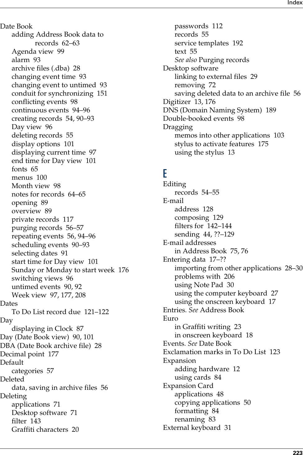 Index223Date Bookadding Address Book data to records 62–63Agenda view 99alarm 93archive files (.dba) 28changing event time 93changing event to untimed 93conduit for synchronizing 151conflicting events 98continuous events 94–96creating records 54, 90–93Day view 96deleting records 55display options 101displaying current time 97end time for Day view 101fonts 65menus 100Month view 98notes for records 64–65opening 89overview 89private records 117purging records 56–57repeating events 56, 94–96scheduling events 90–93selecting dates 91start time for Day view 101Sunday or Monday to start week 176switching views 96untimed events 90, 92Week view 97, 177, 208DatesTo Do List record due 121–122Daydisplaying in Clock 87Day (Date Book view) 90, 101DBA (Date Book archive file) 28Decimal point 177Defaultcategories 57Deleteddata, saving in archive files 56Deletingapplications 71Desktop software 71filter 143Graffiti characters 20passwords 112records 55service templates 192text 55See also Purging recordsDesktop softwarelinking to external files 29removing 72saving deleted data to an archive file 56Digitizer 13, 176DNS (Domain Naming System) 189Double-booked events 98Draggingmemos into other applications 103stylus to activate features 175using the stylus 13EEditingrecords 54–55E-mailaddress 128composing 129filters for 142–144sending 44, ??–129E-mail addressesin Address Book 75, 76Entering data 17–??importing from other applications 28–30problems with 206using Note Pad 30using the computer keyboard 27using the onscreen keyboard 17Entries. See Address BookEuroin Graffiti writing 23in onscreen keyboard 18Events. See Date BookExclamation marks in To Do List 123Expansionadding hardware 12using cards 84Expansion Cardapplications 48copying applications 50formatting 84renaming 83External keyboard 31