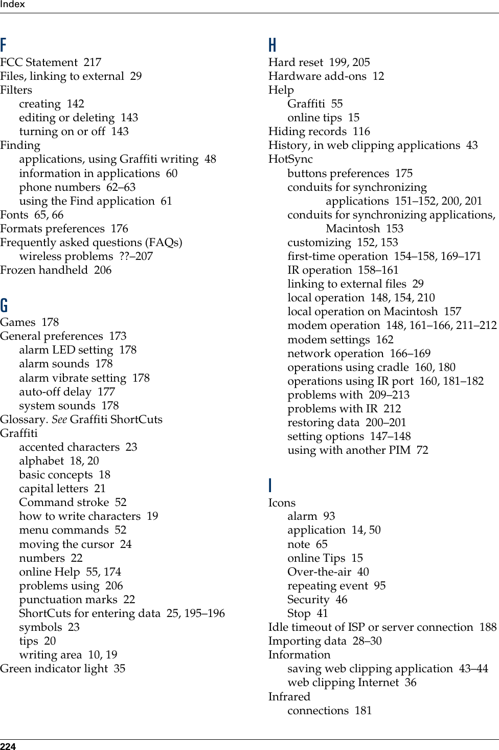 Index224FFCC Statement 217Files, linking to external 29Filterscreating 142editing or deleting 143turning on or off 143Findingapplications, using Graffiti writing 48information in applications 60phone numbers 62–63using the Find application 61Fonts 65, 66Formats preferences 176Frequently asked questions (FAQs)wireless problems ??–207Frozen handheld 206GGames 178General preferences 173alarm LED setting 178alarm sounds 178alarm vibrate setting 178auto-off delay 177system sounds 178Glossary. See Graffiti ShortCutsGraffitiaccented characters 23alphabet 18, 20basic concepts 18capital letters 21Command stroke 52how to write characters 19menu commands 52moving the cursor 24numbers 22online Help 55, 174problems using 206punctuation marks 22ShortCuts for entering data 25, 195–196symbols 23tips 20writing area 10, 19Green indicator light 35HHard reset 199, 205Hardware add-ons 12HelpGraffiti 55online tips 15Hiding records 116History, in web clipping applications 43HotSyncbuttons preferences 175conduits for synchronizing applications 151–152, 200, 201conduits for synchronizing applications, Macintosh 153customizing 152, 153first-time operation 154–158, 169–171IR operation 158–161linking to external files 29local operation 148, 154, 210local operation on Macintosh 157modem operation 148, 161–166, 211–212modem settings 162network operation 166–169operations using cradle 160, 180operations using IR port 160, 181–182problems with 209–213problems with IR 212restoring data 200–201setting options 147–148using with another PIM 72IIconsalarm 93application 14, 50note 65online Tips 15Over-the-air 40repeating event 95Security 46Stop 41Idle timeout of ISP or server connection 188Importing data 28–30Informationsaving web clipping application 43–44web clipping Internet 36Infraredconnections 181