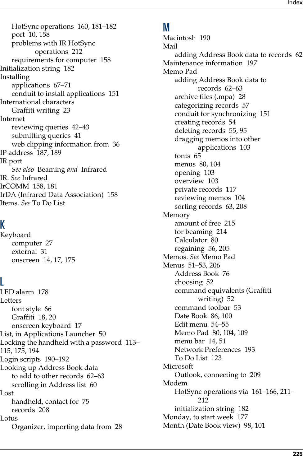 Index225HotSync operations 160, 181–182port 10, 158problems with IR HotSync operations 212requirements for computer 158Initialization string 182Installingapplications 67–71conduit to install applications 151International charactersGraffiti writing 23Internetreviewing queries 42–43submitting queries 41web clipping information from 36IP address 187, 189IR portSee also  Beaming and  InfraredIR. See InfraredIrCOMM 158, 181IrDA (Infrared Data Association) 158Items. See To Do List KKeyboardcomputer 27external 31onscreen 14, 17, 175LLED alarm 178Lettersfont style 66Graffiti 18, 20onscreen keyboard 17List, in Applications Launcher 50Locking the handheld with a password 113–115, 175, 194Login scripts 190–192Looking up Address Book datato add to other records 62–63scrolling in Address list 60Losthandheld, contact for 75records 208LotusOrganizer, importing data from 28MMacintosh 190Mailadding Address Book data to records 62Maintenance information 197Memo Padadding Address Book data to records 62–63archive files (.mpa) 28categorizing records 57conduit for synchronizing 151creating records 54deleting records 55, 95dragging memos into other applications 103fonts 65menus 80, 104opening 103overview 103private records 117reviewing memos 104sorting records 63, 208Memoryamount of free 215for beaming 214Calculator 80regaining 56, 205Memos. See Memo PadMenus 51–53, 206Address Book 76choosing 52command equivalents (Graffiti writing) 52command toolbar 53Date Book 86, 100Edit menu 54–55Memo Pad 80, 104, 109menu bar 14, 51Network Preferences 193To Do List 123MicrosoftOutlook, connecting to 209ModemHotSync operations via 161–166, 211–212initialization string 182Monday, to start week 177Month (Date Book view) 98, 101