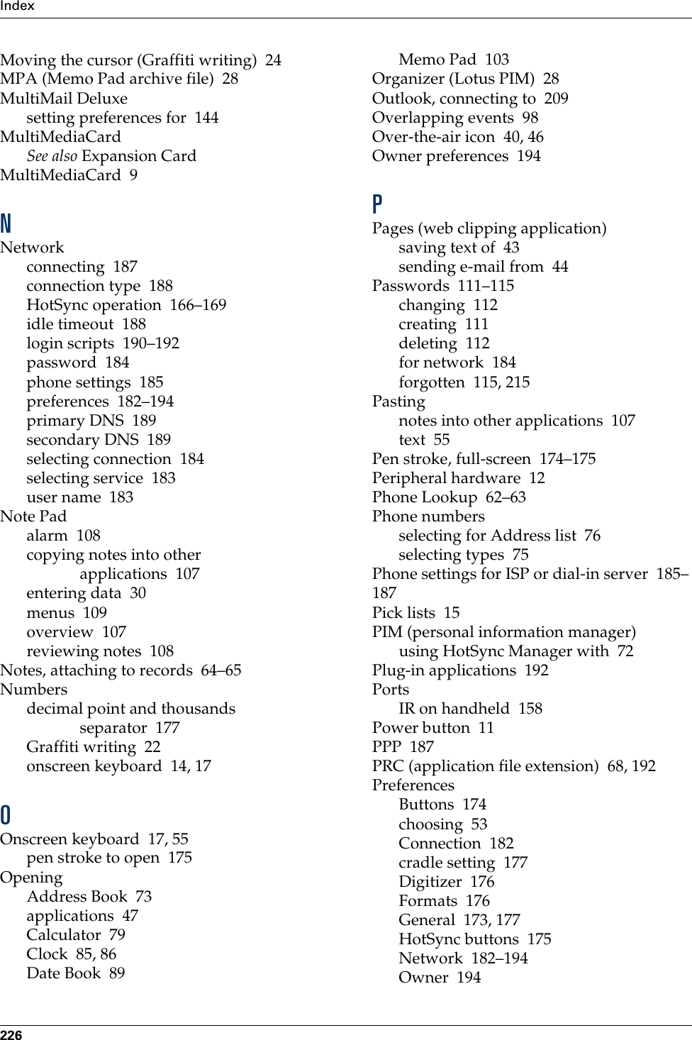 Index226Moving the cursor (Graffiti writing) 24MPA (Memo Pad archive file) 28MultiMail Deluxesetting preferences for 144MultiMediaCardSee also Expansion CardMultiMediaCard 9NNetworkconnecting 187connection type 188HotSync operation 166–169idle timeout 188login scripts 190–192password 184phone settings 185preferences 182–194primary DNS 189secondary DNS 189selecting connection 184selecting service 183user name 183Note Padalarm 108copying notes into other applications 107entering data 30menus 109overview 107reviewing notes 108Notes, attaching to records 64–65Numbersdecimal point and thousands separator 177Graffiti writing 22onscreen keyboard 14, 17OOnscreen keyboard 17, 55pen stroke to open 175OpeningAddress Book 73applications 47Calculator 79Clock 85, 86Date Book 89Memo Pad 103Organizer (Lotus PIM) 28Outlook, connecting to 209Overlapping events 98Over-the-air icon 40, 46Owner preferences 194PPages (web clipping application)saving text of 43sending e-mail from 44Passwords 111–115changing 112creating 111deleting 112for network 184forgotten 115, 215Pastingnotes into other applications 107text 55Pen stroke, full-screen 174–175Peripheral hardware 12Phone Lookup 62–63Phone numbersselecting for Address list 76selecting types 75Phone settings for ISP or dial-in server 185–187Pick lists 15PIM (personal information manager)using HotSync Manager with 72Plug-in applications 192PortsIR on handheld 158Power button 11PPP 187PRC (application file extension) 68, 192PreferencesButtons 174choosing 53Connection 182cradle setting 177Digitizer 176Formats 176General 173, 177HotSync buttons 175Network 182–194Owner 194