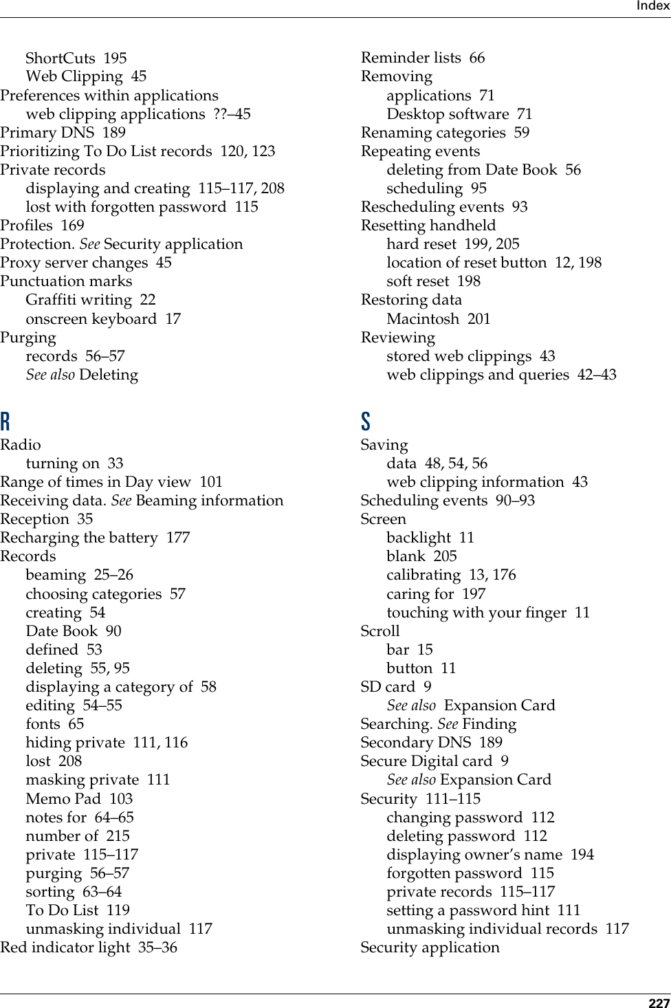 Index227ShortCuts 195Web Clipping 45Preferences within applicationsweb clipping applications ??–45Primary DNS 189Prioritizing To Do List records 120, 123Private recordsdisplaying and creating 115–117, 208lost with forgotten password 115Profiles 169Protection. See Security applicationProxy server changes 45Punctuation marksGraffiti writing 22onscreen keyboard 17Purgingrecords 56–57See also DeletingRRadioturning on 33Range of times in Day view 101Receiving data. See Beaming informationReception 35Recharging the battery 177Recordsbeaming 25–26choosing categories 57creating 54Date Book 90defined 53deleting 55, 95displaying a category of 58editing 54–55fonts 65hiding private 111, 116lost 208masking private 111Memo Pad 103notes for 64–65number of 215private 115–117purging 56–57sorting 63–64To Do List 119unmasking individual 117Red indicator light 35–36Reminder lists 66Removingapplications 71Desktop software 71Renaming categories 59Repeating eventsdeleting from Date Book 56scheduling 95Rescheduling events 93Resetting handheldhard reset 199, 205location of reset button 12, 198soft reset 198Restoring dataMacintosh 201Reviewingstored web clippings 43web clippings and queries 42–43SSavingdata 48, 54, 56web clipping information 43Scheduling events 90–93Screenbacklight 11blank 205calibrating 13, 176caring for 197touching with your finger 11Scrollbar 15button 11SD card 9See also  Expansion CardSearching. See FindingSecondary DNS 189Secure Digital card 9See also Expansion CardSecurity 111–115changing password 112deleting password 112displaying owner’s name 194forgotten password 115private records 115–117setting a password hint 111unmasking individual records 117Security application