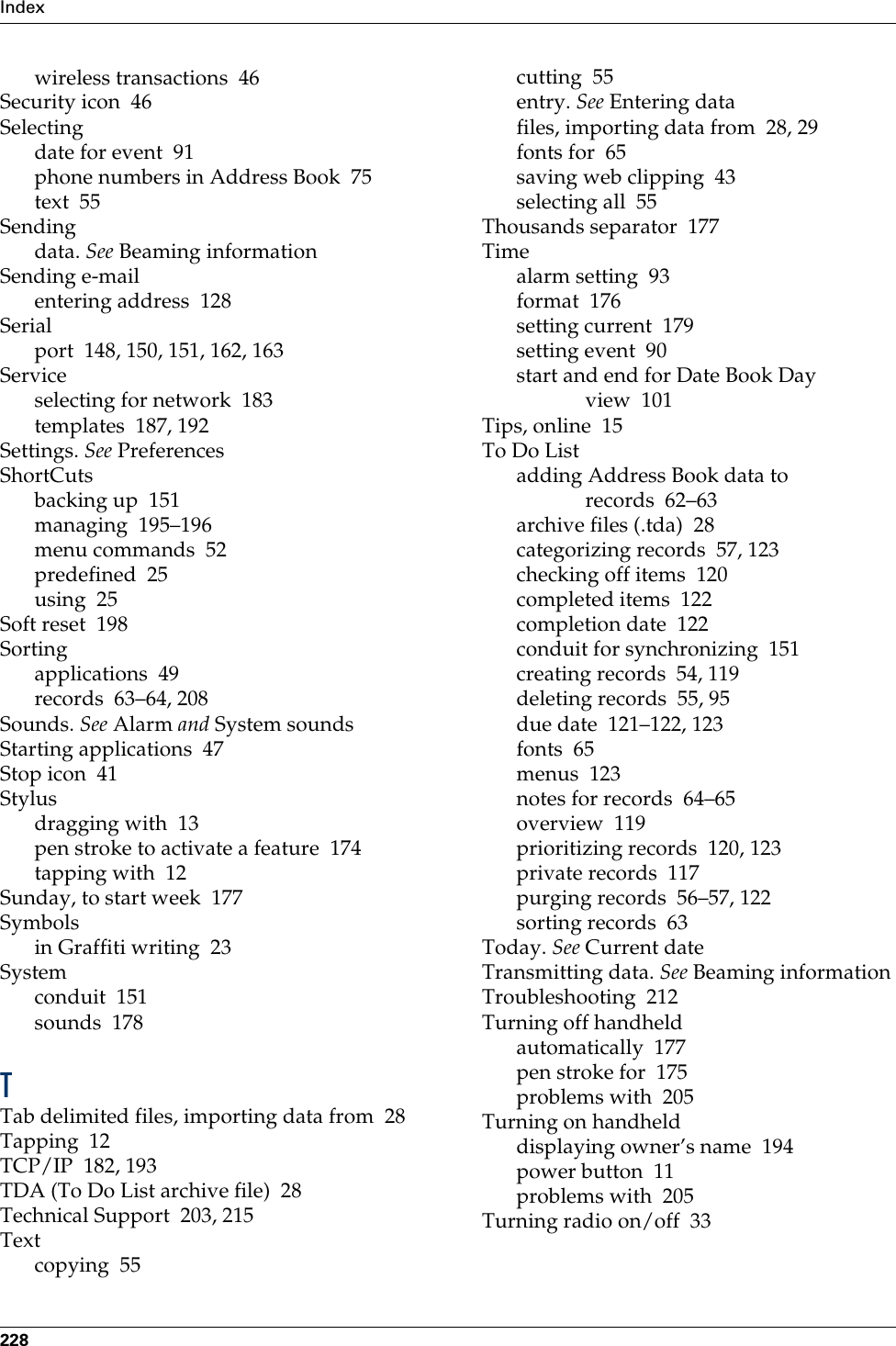 Index228wireless transactions 46Security icon 46Selectingdate for event 91phone numbers in Address Book 75text 55Sendingdata. See Beaming informationSending e-mailentering address 128Serialport 148, 150, 151, 162, 163Serviceselecting for network 183templates 187, 192Settings. See PreferencesShortCutsbacking up 151managing 195–196menu commands 52predefined 25using 25Soft reset 198Sortingapplications 49records 63–64, 208Sounds. See Alarm and System soundsStarting applications 47Stop icon 41Stylusdragging with 13pen stroke to activate a feature 174tapping with 12Sunday, to start week 177Symbolsin Graffiti writing 23Systemconduit 151sounds 178TTab delimited files, importing data from 28Tapping 12TCP/IP 182, 193TDA (To Do List archive file) 28Technical Support 203, 215Textcopying 55cutting 55entry. See Entering datafiles, importing data from 28, 29fonts for 65saving web clipping 43selecting all 55Thousands separator 177Timealarm setting 93format 176setting current 179setting event 90start and end for Date Book Day view 101Tips, online 15To Do Listadding Address Book data to records 62–63archive files (.tda) 28categorizing records 57, 123checking off items 120completed items 122completion date 122conduit for synchronizing 151creating records 54, 119deleting records 55, 95due date 121–122, 123fonts 65menus 123notes for records 64–65overview 119prioritizing records 120, 123private records 117purging records 56–57, 122sorting records 63Today. See Current dateTransmitting data. See Beaming informationTroubleshooting 212Turning off handheldautomatically 177pen stroke for 175problems with 205Turning on handhelddisplaying owner’s name 194power button 11problems with 205Turning radio on/off 33