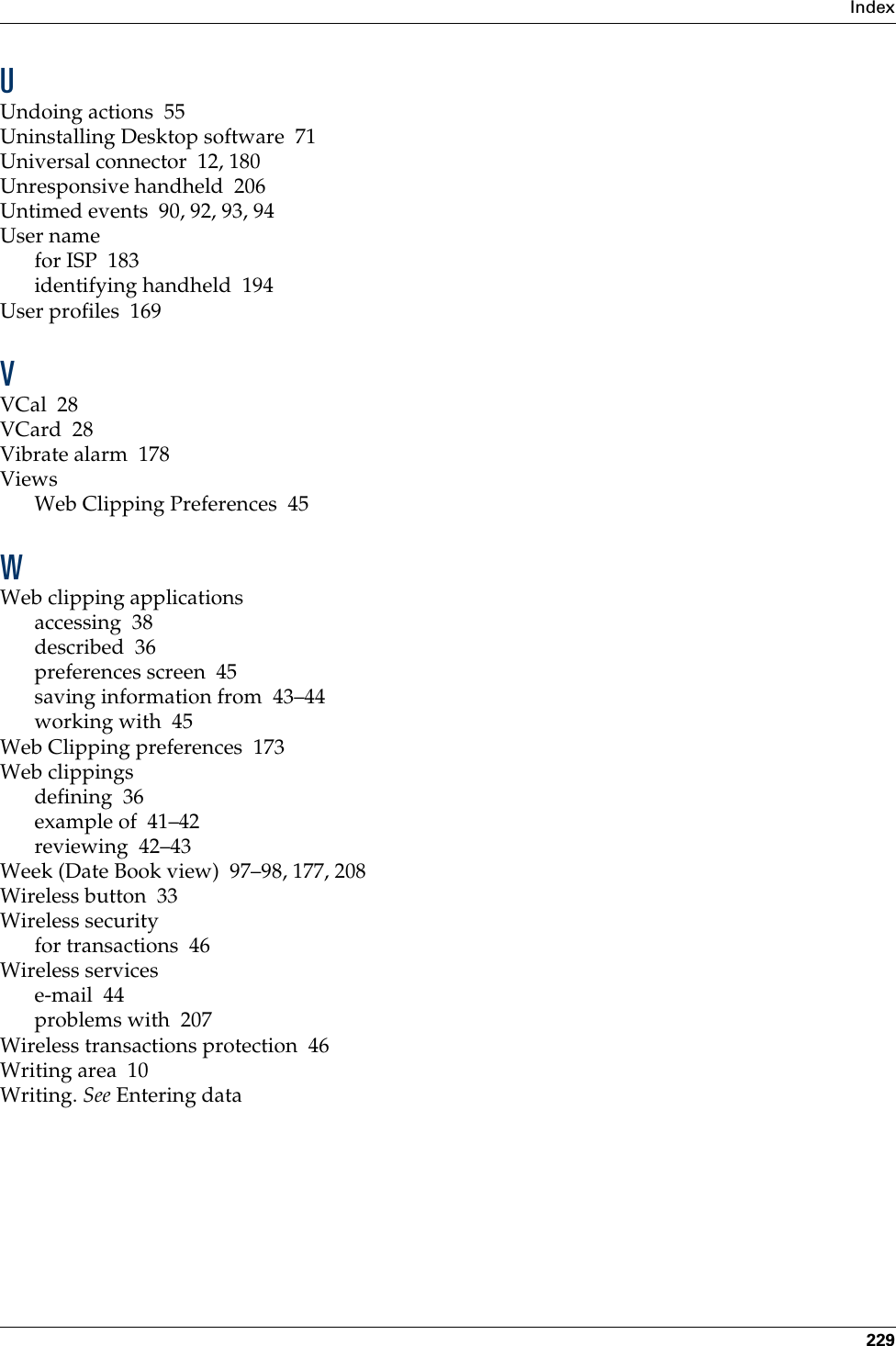 Index229UUndoing actions 55Uninstalling Desktop software 71Universal connector 12, 180Unresponsive handheld 206Untimed events 90, 92, 93, 94User namefor ISP 183identifying handheld 194User profiles 169VVCal 28VCard 28Vibrate alarm 178ViewsWeb Clipping Preferences 45WWeb clipping applicationsaccessing 38described 36preferences screen 45saving information from 43–44working with 45Web Clipping preferences 173Web clippingsdefining 36example of 41–42reviewing 42–43Week (Date Book view) 97–98, 177, 208Wireless button 33Wireless securityfor transactions 46Wireless servicese-mail 44problems with 207Wireless transactions protection 46Writing area 10Writing. See Entering data