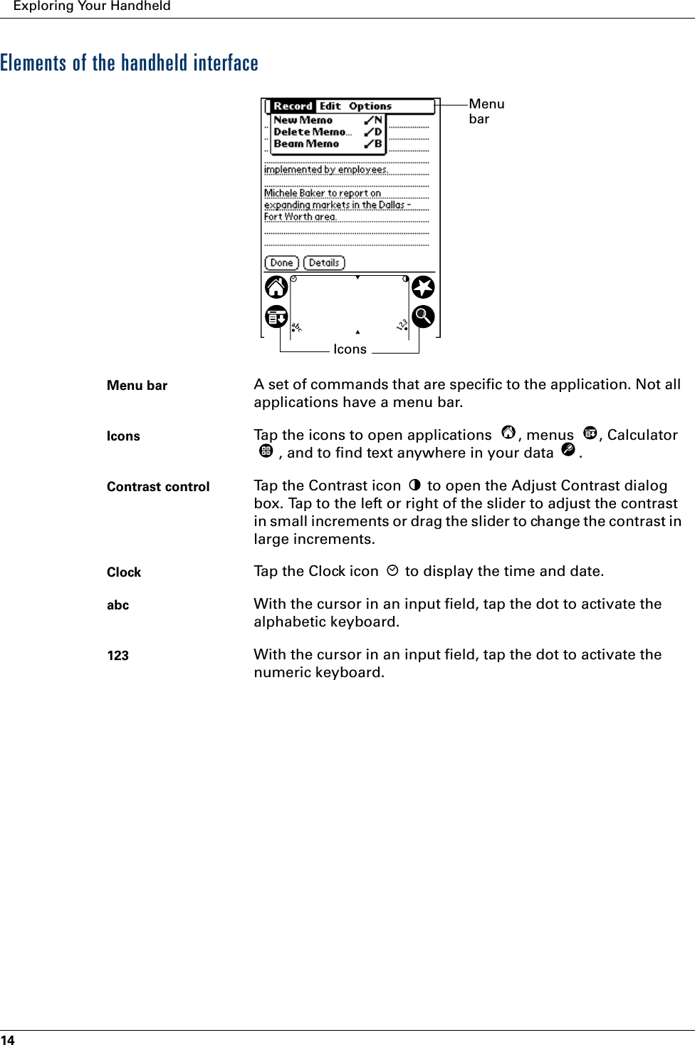 Exploring Your Handheld14Elements of the handheld interfaceMenu bar A set of commands that are specific to the application. Not all applications have a menu bar.Icons Tap the icons to open applications  , menus  , Calculator , and to find text anywhere in your data  .Contrast control Tap the Contrast icon   to open the Adjust Contrast dialog box. Tap to the left or right of the slider to adjust the contrast in small increments or drag the slider to change the contrast in large increments. Clock Tap the Clock icon   to display the time and date.abc With the cursor in an input field, tap the dot to activate the alphabetic keyboard.123 With the cursor in an input field, tap the dot to activate the numeric keyboard.Menu barIcons