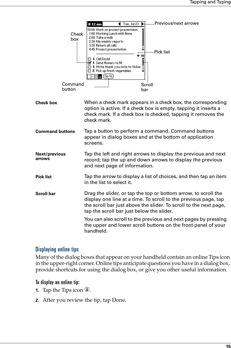 Tapping and Typing15Displaying online tipsMany of the dialog boxes that appear on your handheld contain an online Tips icon in the upper-right corner. Online tips anticipate questions you have in a dialog box, provide shortcuts for using the dialog box, or give you other useful information.To display an online tip:1. Tap the Tips icon  . 2. After you review the tip, tap Done.Check box When a check mark appears in a check box, the corresponding option is active. If a check box is empty, tapping it inserts a check mark. If a check box is checked, tapping it removes the check mark.Command buttons Tap a button to perform a command. Command buttons appear in dialog boxes and at the bottom of application screens.Next/previous arrows Tap the left and right arrows to display the previous and next record; tap the up and down arrows to display the previous and next page of information. Pick list Tap the arrow to display a list of choices, and then tap an item in the list to select it.Scroll bar Drag the slider, or tap the top or bottom arrow, to scroll the display one line at a time. To scroll to the previous page, tap the scroll bar just above the slider. To scroll to the next page, tap the scroll bar just below the slider.You can also scroll to the previous and next pages by pressing the upper and lower scroll buttons on the front panel of your handheld.Scroll bar Previous/next arrowsCheck boxCommand buttonPick list