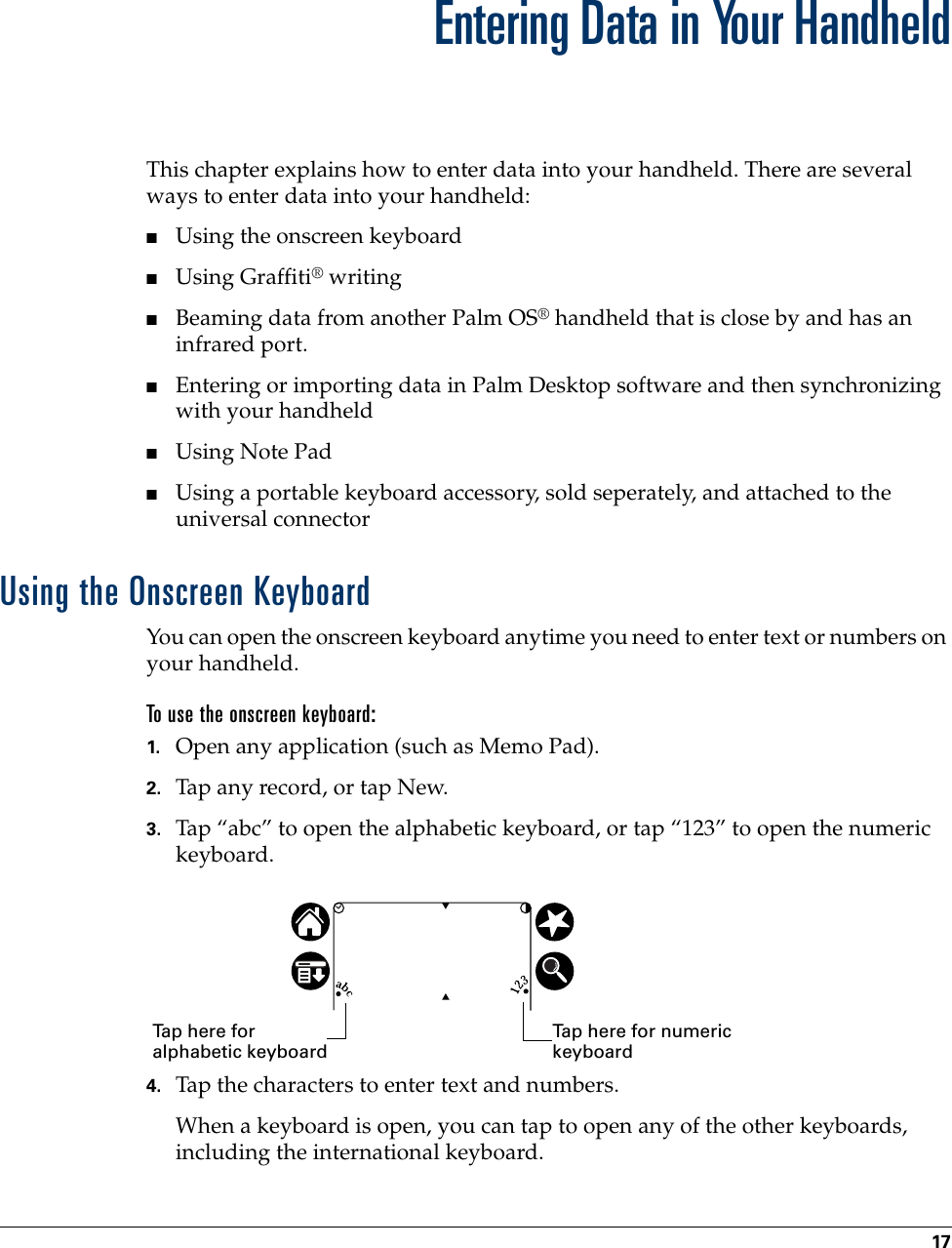 17CHAPTER 3Entering Data in Your HandheldThis chapter explains how to enter data into your handheld. There are several ways to enter data into your handheld:■Using the onscreen keyboard■Using Graffiti® writing■Beaming data from another Palm OS® handheld that is close by and has an infrared port. ■Entering or importing data in Palm Desktop software and then synchronizing with your handheld■Using Note Pad■Using a portable keyboard accessory, sold seperately, and attached to the universal connector Using the Onscreen KeyboardYou can open the onscreen keyboard anytime you need to enter text or numbers on your handheld.  To use the onscreen keyboard:1. Open any application (such as Memo Pad). 2. Tap any record, or tap New.3. Tap “abc” to open the alphabetic keyboard, or tap “123” to open the numeric keyboard.4. Tap the characters to enter text and numbers.When a keyboard is open, you can tap to open any of the other keyboards, including the international keyboard.Tap here for alphabetic keyboardTap here for numeric keyboard