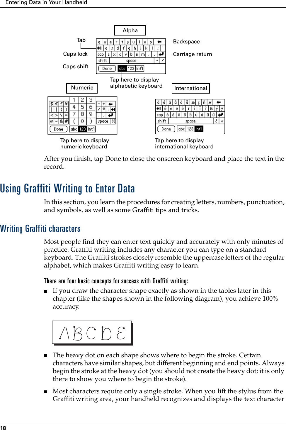 Entering Data in Your Handheld18After you finish, tap Done to close the onscreen keyboard and place the text in the record.Using Graffiti Writing to Enter DataIn this section, you learn the procedures for creating letters, numbers, punctuation, and symbols, as well as some Graffiti tips and tricks.Writing Graffiti charactersMost people find they can enter text quickly and accurately with only minutes of practice. Graffiti writing includes any character you can type on a standard keyboard. The Graffiti strokes closely resemble the uppercase letters of the regular alphabet, which makes Graffiti writing easy to learn. There are four basic concepts for success with Graffiti writing:■If you draw the character shape exactly as shown in the tables later in this chapter (like the shapes shown in the following diagram), you achieve 100% accuracy.■The heavy dot on each shape shows where to begin the stroke. Certain characters have similar shapes, but different beginning and end points. Always begin the stroke at the heavy dot (you should not create the heavy dot; it is only there to show you where to begin the stroke).■Most characters require only a single stroke. When you lift the stylus from the Graffiti writing area, your handheld recognizes and displays the text character BackspaceCarriage returnTa bCaps lockCaps shiftTap here to display alphabetic keyboard Tap here to display numeric keyboard Tap here to display international keyboard AlphaNumeric International